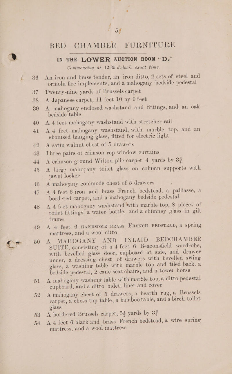 x bp: 49 50 53 o4+ BED CHAMBER FURNITURE. IN THE LOWER AUCTION ROOM “D,.” Commencing at 12.35 o'clock, exact time. An iron and brass fender, an iron ditto, 2 sets of steel and ormolu fire implements, and a mahogany bedside pedestal Twenty-nine yards of Brussels carpet A Japanese carpet, 11 feet 10 by 9 feet A mahogany enclosed washstand and fittings, and an oak bedside table A 4 feet mahogany washstand with stretcher rail A 4 feet mahogany washstand, with marble top, and an ebonized hanging glass, fitted for electric light A satin walnut chest of 5 drawers Three pairs of crimson rep window curtains A crimson ground Wilton pile carpet 4 yards by 33 A large mahogany toilet glass on column suyports with jewel locker A mahosany commode chest of 5 drawers A 4 feet 6 iron and brass French bedstead, a palliasse, a bordered carpet, and a mahogany bedside pedestal A 4 feet mahogany washstand with marble top, 8 pieces of frame A 4 feet 6 HANDSOME BRASS FRENCH BEDSTEAD, a spring mattress, and a wool ditto A MAHOGANY AND INLAID BEDCHAMBER SUITE, consisting of a 4 fees 6 Beaconsfield wardrobe, with bevelled glass door, cupboard at side, and drawer under, a dressing chest of drawers with bevelled swing glass, a washing table with marble top and tiled back, a bedside pedestal, 2 cane seat chairs, and a towel horse A mahogany washing table with marole top, a ditto pedestal cupboard, and a ditto bidet, liner and cover A mahogany chest of 5 drawers, a hearth rug, a Brussels carpet, a chess top table, a bamboo table, and a birch toilet glass A bordered Brussels carpet, 54 yards by 33 A 4 feet 6 black and brass French bedstead, a wire spring mattress, and a wool mattress