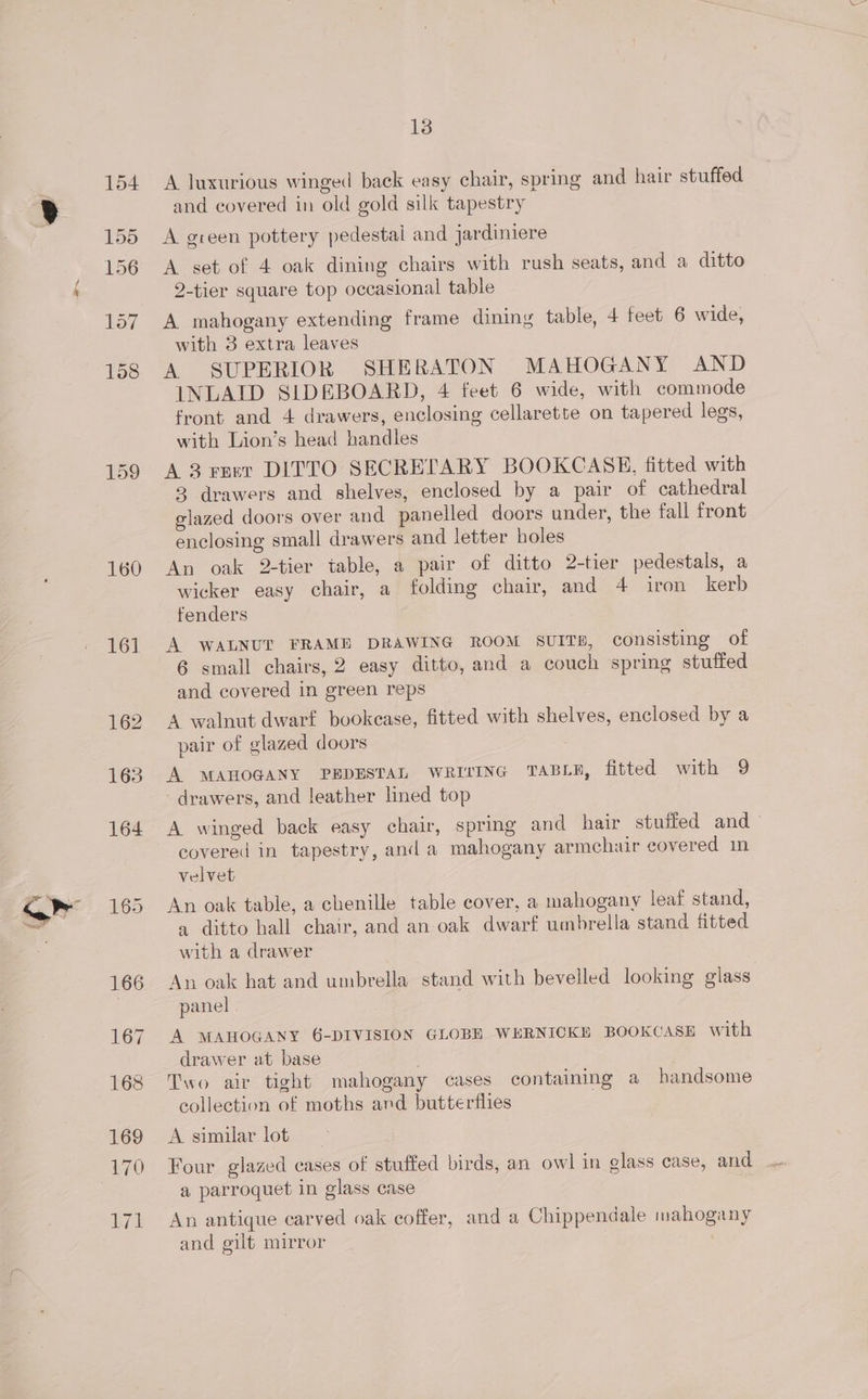 ror 158 159 160 161 13 A luxurious winged back easy chair, spring and hair stuffed and covered in old gold silk tapestry A green pottery pedestal and jardiniere A set of 4 oak dining chairs with rush seats, and a ditto 2-tier square top occasional table A mahogany extending frame dining table, 4 feet 6 wide, with 3 extra leaves A SUPERIOR SHERATON MAHOGANY AND INLAID SIDEBOARD, 4 feet 6 wide, with commode front and 4 drawers, enclosing cellarette on tapered legs, with Lion’s head handles A 3 revr DITTO SECRETARY BOOKCASE, fitted with 3 drawers and shelves, enclosed by a pair of cathedral glazed doors over and panelled doors under, the fall front enclosing small drawers and letter holes An oak 2-tier table, a pair of ditto 2-tier pedestals, a wicker easy chair, a folding chair, and 4 iron kerb fenders A WALNUT FRAME DRAWING ROOM SUITE, consisting of 6 small chairs, 2 easy ditto, and a couch spring stuffed and covered in green reps A walnut dwarf bookcase, fitted with shelves, enclosed by a pair of glazed doors A MAHOGANY PEDESTAL WRITING TABLE, fitted with 9 drawers, and leather lined top A winged back easy chair, spring and hair stuffed and covered in tapestry, and a mahogany armchair covered in velvet An oak table, a chenille table cover, a mahogany leaf stand, a ditto hall chair, and an oak dwarf umbrella stand fitted with a drawer An oak hat and umbrella stand with bevelled looking glass panel A MAHOGANY 6-DIVISION GLOBE WERNICKE BOOKCASE with drawer at base | Two air tight mahogany cases containing a handsome collection of moths and butterflies A similar lot _ Four glazed cases of stuffed birds, an owl in glass case, and a parroquet in glass case An antique carved oak coffer, and a Chippendale mahogany and gilt mirror |