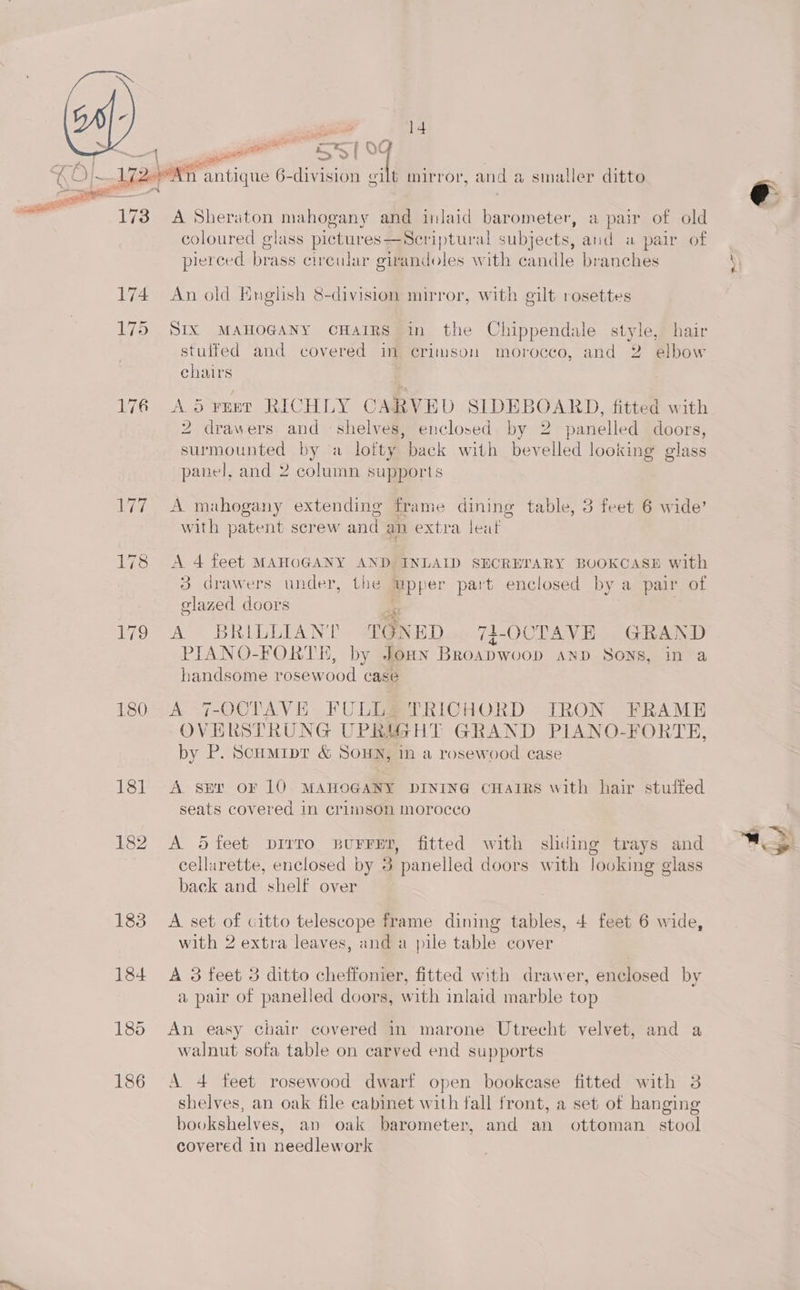 i 43 ae on i. 1) ae ii aes >f vs KO}. Aja. pani antique 6-division at mnirror, and a smaller ditto o 173 A Sheraton mahogany and inlaid barometer, a pair of old coloured glass pictures—Sceriptural subjects, and a pair of pierced brass circular girandoles with candle branches 174 An old English 8-division mirror, with gilt rosettes 175 SIX MAHOGANY cHaIRS in the Chippendale style, hair stuffed and covered in crimson morocco, and 2 elbow chairs 176 ASyust RICHLY CARVED SIDEBOARD, fitted with 2 drawers and shelves, enclosed by 2 panelled doors, surmounted by a lofty back with bevelled looking glass panel, and 2 column supports 177 A mahogany extending frame dining table, 3 feet 6 wide’ with patent screw and an extra leat 178 <A 4 feet MAHOGANY AND INLAID SECREPARY BOOKCASE with 3 drawers under, the upper part enclosed by a pair of olazed doors hs : 179 A BRILLIANE TONED 71-OCTAVE GRAND PIANO-FORTE, by Joan Broapwoop anpD Sons, in a handsome rosewood case 180 A 7-OCTAVE FULL, TRICHORD IRON FRAME OVERSTRUNG UPRYGHT GRAND PIANO-FORTE, by P. Scumiptr &amp; Soun, in a rosewood case 181 A sev oF 10 MAHOGANY DINING CHAIRS with hair stuffed seats covered in crimson moroceo 182 A Sd feet pirro BuFFED, fitted with sliding trays and cellarette, enclosed by 3 panelled doors with looking glass back and shelf over 183 A set of citto telescope frame dining tables, 4 feet 6 wide, with 2 extra leaves, and a pile table cover 184 A 3 feet 3 ditto cheffonier, fitted with drawer, enclosed by a pair of panelled doors, w ith inlaid marble top 185 An easy chair covered in marone Utrecht velvet, and a walnut sofa table on carved end supports 186 A 4 feet rosewood dwarf open bookcase fitted with 3 shelves, an oak file cabinet with fall front, a set of hanging bookshelves, an oak barometer, and an ottoman stool covered in needlework