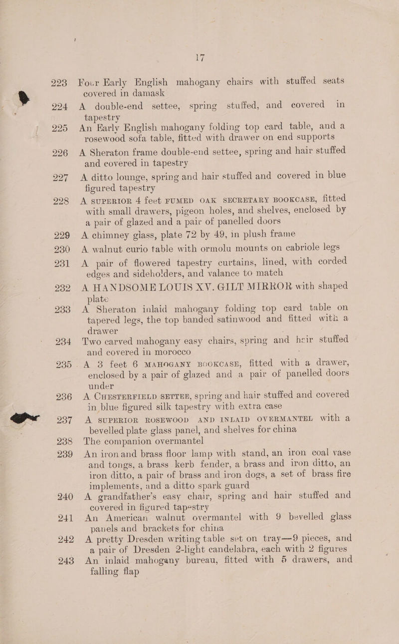 Fo.r Early English mahogany chairs with stuffed seats covered in damask A double-end settee, spring stuffed, and covered in tapestry An Early English mahogany folding top card table, and a rosewood sofa table, fitted with drawer on end supports A Sheraton frame double-end settee, spring and hair stuffed and covered in tapestry A ditto lounge, spring and hair stuffed and covered in blue figured tapestry A supprior 4 feet FUMED OAK SECRETARY BooKoasE, fitted with small drawers, pigeon holes, and shelves, enclosed by a pair of glazed and a pair of panelled doors A chimney glass, plate 72 by 49, in plush frame A walnut curio table with ormolu mounts on cabriole legs A pair of flowered tapestry curtains, lined, with corded edges and sideholders, and valance to match A HANDSOME LOUIS XV. GILT MIRROR with shaped plate A Sheraton inlaid mahogany folding top card table on tapered legs, the top banded satinwood and fitted with a drawer Two carved mahogany easy chairs, spring and heir stuffed and covered in morocco ; enclosed by a pair of glazed and a pair of panelled doors under A CHESTERFIELD SETTER, spring and hair stuffed and covered in blue figured silk tapestry with extra case A SUPERIOR ROSEWOOD AND INLAID OVERMANTEL with a bevelled plate glass panel, and shelves for china The companion overmantel An ironand brass floor lamp with stand, an iron coal vase and tongs, a brass kerb fender, a brass and iron ditto, an iron ditto, a pair of brass and iron dogs, a set of brass fire implements, and a ditto spark guard A grandfather’s easy chair, spring and hair stuffed and covered in figured tapestry An American walnut overmantel with 9 bevelled glass panels and brackets for china A pretty Dresden writing table set on tray—9 pieces, and a pair of Dresden 2-light candelabra, each with 2 figures An inlaid mahogany bureau, fitted with 6 drawers, and falling flap