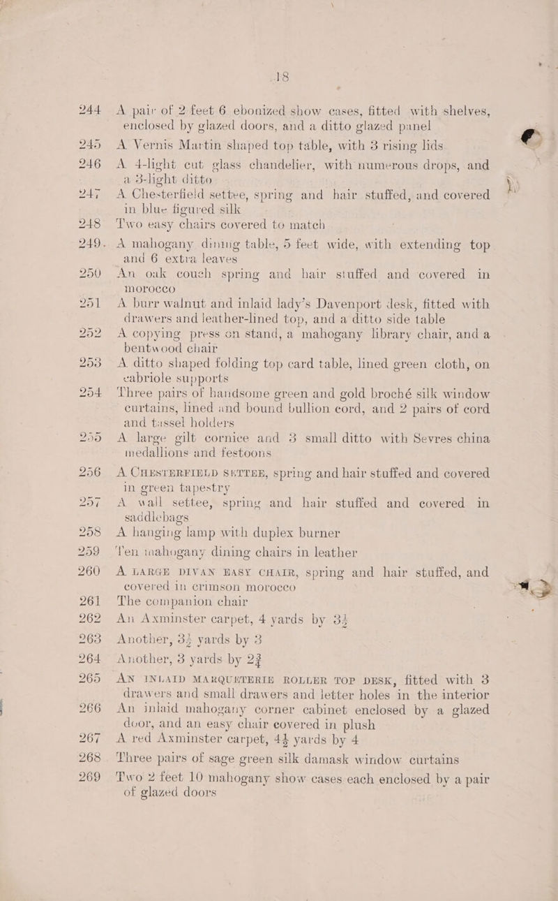 ohS A pair of 2 feet 6 ebonized show cases, fitted with shelves, enclosed by glazed doors, and a ditto glazed panel A Vernis Martin shaped top table, with 3 rising lids A 4-light cut glass chandelier, with numerous drops, and a 3-heht ditto A Chesterfield settee, spring and hair stuffed, and covered in blue figured silk Two easy chairs covered to match A mahogany dining table, 5 feet wide, with extending top and 6 extra leaves An oak couch spring and hair stuffed and covered in morocco A burr walnut and inlaid lady’s Davenport desk, fitted with drawers and leather-lined top, and a ditto side table A copying press on stand, a mahogany lbrary chair, and a bentwood chair A ditto shaped folding top card table, lined green cloth, on cabriole supports Three pairs of handsome green and gold broché silk window curtains, lined and bound bullion cord, and 2. pairs of cord and tassel holders A large gilt cornice and 3 small ditto with Sevres china imedallions and festoons A CHESTERFIELD SHTTHE, spring and hair stuffed and covered in green tapestry A wall settee, spring and hair stuffed and covered in saddlebags A hanging lamp with duplex burner Ten mahogany dining chairs in leather A LARGE DIVAN BASY CHAIR, spring and hair stuffed, and covered in crimson morocco The companion chair An Axminster carpet, 4 yards by 3. WR Another, 33 yards by 3 Another, 3 yards by 22 drawers and small drawers and letter holes in the interior An inlaid mahogany corner cabinet enclosed by a glazed door, and an easy chair covered in plush A red Axminster carpet, 44 yards by 4 Three pairs of sage green silk damask window curtains Two 2 feet 10 mahogany show cases each enclosed by a pair of glazed doors