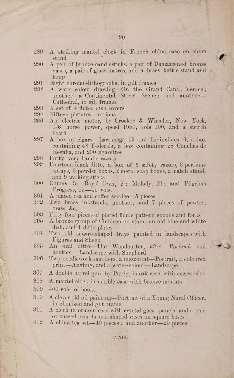 A striking mantel clock in French china case on china stand : nai A pair of bronze candlesticks, a pair of Damascened bronze vases, a pair of glass lustres, and a brass kettle stand and , lamp Hight. chromo-lithographs, in gilt frames A water-colour drawing—On the Grand Canal, Venice; another—a Continental Street Scene; and another— Cathedral, in gilt frames A set of 4 fluted dish covers Fifteen pictures— various An electric motor, by Crocker &amp; Wheeler, New York, 1/6 horse power, speed 1450, vols 100, and a switch board A box of cigars—Larranaga 19 and Invincibles 6, a box containing 48 Federals, a box containing 28 Conchas de Regaha, and 200 cigarettes Forty ivory handle razors Fourteen black ditto, a box of 6 safety razors, 3 perfume sprays, 3 powder boxes, 2 metal soap boxes, a match stand, and 9 walking sticks Chums, 3; Boys’ Own, 2; Melody, 21; and Pilgrims Progress, 15—41 vols. A plated tea and coffee service—5 pieces Two brass inkstands, another, and 7 pieces of pewter, brass, &amp;c. . Vifty-four pieces of plated fiddle pattern spoons and forks A bronze group of Children on stand, an old blue and white dizh, and 4 ditto plates Two. old square-shaped trays painted in landscapes with Figures and Sheep | An oval ditto—The Woodcutter, after Morland, and: another—lLandscape with Shepherd Two needlework samplers, a mezzotint—Portrait, a coloured print—Angling, and a water-colour—Landscape A double barre! gun, by Purdy, in oak case, with accessories A mantel clock in marble case with bronze mounts 400 vols. of hooks A clever old oil paintinge—Portrait of a Young Naval Officer, in ebonized and gilt frame | A clock in ormolu case with erystal glass panels, and a pair of chased ormolu urn-shaped vases on square bases A china tea set—40 pieces ; and another—20 pieces FINI’: