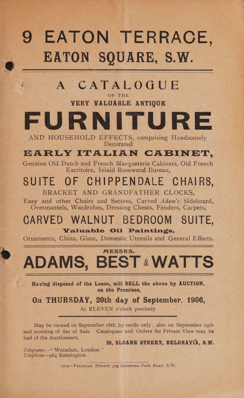 9 EATON TERRACE. EATON SQUARE, S.W. <= « CATALOGUE OF THE VERY VALUABLE ANTIQUE FURNITURE AND HOUSEHOLD EFFECTS, comprising Handsomely Decorated 3 EARLY ITALIAN CABINET, Genuine Old Dutch and French Marqueterie Cabinets, Old French Escritoire, Inlaid Rosewood Bureau, SUITE OF CHIPPENDALE CHAIRS, BRACKET AND GRANDFATHER CLOCKS, Easy and other Chairs and Settees, Carved Adam’s. Sideboard, Overmantels, Wardrobes, Dressing Chests, Fenders, Carpets, CARVED WALNUT BEDROOM SUITE, Waluable Ojul Paintings, Ornaments, China, Glass, Domestic Utensils and General Effects. “MESSRS. __ ADAMS, BEST: WATTS Having disposed of the Lease, will SELL the above by AUCTION, on the FEreniaes; Gn THURSDAY, 20th day of Seeremet 1906, At ELEVEN o'clock precisely. May be viewed on September 18th by cards only ; also on September 19th and morning of day of Sale. Catalogues and Orders for Private View may be had of the Auctioneers, =e) 38, SLOANE STREET, BELGRAYIA, 8.W. Telegrams—‘' Watadam, London.’ Telephone—g84 Kensington. 7707—F REEMAN, Printer, 539 Battersea Park Road, S.W.