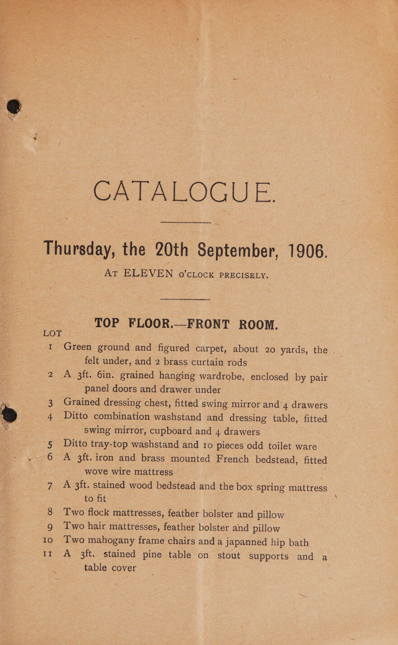 CATALOGUE. Thursday, the 20th September, 1906. | AT ELEVEN O'CLOCK PRECISELY. TOP FLOOR._FRONT ROOM. LOT . 1 Green ground and figured carpet, about 20 yards, the felt under, and 2 brass curtain rods 2 A 3ft. 6in. grained hanging wardrobe, enclosed by pair panel doors and drawer under ; 3 Grained dressing chest, fitted swing mirror and 4 drawers % 4 Ditto combination washstand and dressing table, fitted ee Swing mirror, cupboard and 4 drawers 5 Ditto tray-top washstand and 10 pieces odd toilet ware ge es. 3ft. iron and brass mounted French bedstead, fitted wove wire mattress 7 A 3ft. stained wood bedstead and the box ape mattress to fit 8 Two flock mattresses, feather bolster and pillow 9g Two hair mattresses, feather bolster and pillow 10 ‘Two mahogany frame chairs and a japanned hip bath 1r A 3ft. stained pine table on stout ‘Supperts and a table cover
