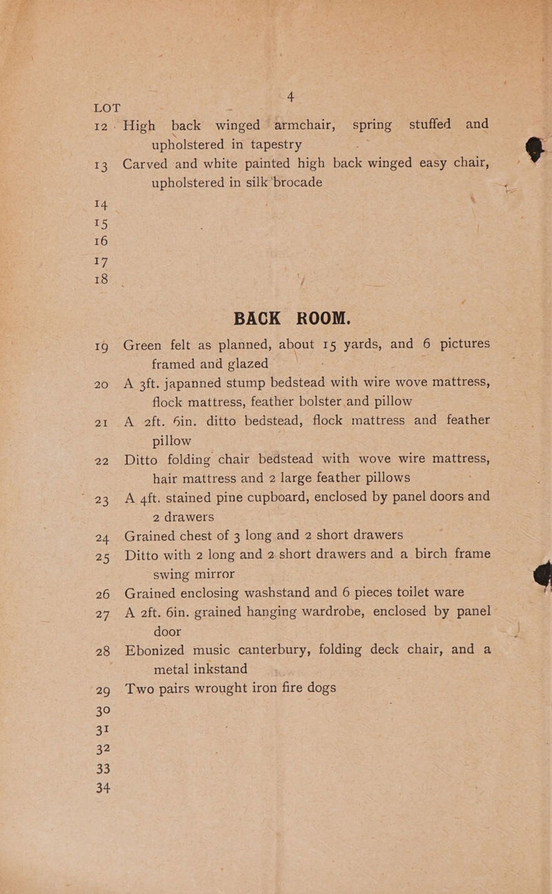 4 LOT 12 High back winged armchair, spring stuffed and upholstered in tapestry 13 Carved and white painted high back winged easy chair, upholstered in silk brocade 4 : \ LS 16 a i eke y BACK ROOM. 19 Green felt as planned, about 15 yards, and 6 pictures framed and glazed | 20 A 3ft. japanned stump bedstead with wire wove mattress, flock mattress, feather bolster and pillow 21 A 2ft. 6in. ditto bedstead, flock mattress and feather pillow 22 Ditto folding chair bedstead with wove wire mattress, hair mattress and 2 large feather pillows 23 A 4ft. stained pine cupboard, enclosed by panel doors and 2 drawers i 24 Grained chest of 3 long and 2 short drawers 25 Ditto with 2 long and 2. short drawers and a birch frame swing mirror 26 Grained enclosing washstand and 6 pieces toilet ware 27 A aft. 6in. grained hanging wardrobe, enclosed by panel door 28 Ebonized music canterbury, folding deck chair, and a metal inkstand | 29 Two pairs wrought iron fire dogs 30 31 32 33