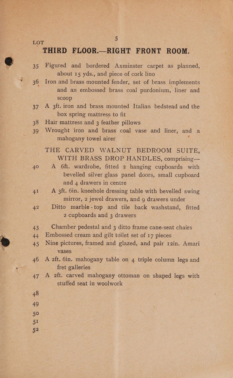 35 36 37 38 39 40 41 42 43 44 45 46 48 49 50 51 52 5 Figured and bordered Axminster carpet as planned, about 15 yds., and piece of cork lino Iron and brass mounted fender, set of brass implements and an embossed brass coal purdonium, liner and SCOOp A 3ft. iron and brass mounted Italian bedstead and the box spring mattress to fit Hair mattress and 3 feather pillows Wrought iron and brass coal vase and liner, and a mahogany towel airer : THE CARVED WALNUT BEDROOM SUITE, © WITH BRASS DROP HANDLES, comprising— A 6ft. wardrobe, fitted 2 hanging cupboards. with bevelled silver glass panel doors, small cupboard - and 4 drawers in centre A 3ft. 6in. kneehole dressing table with bevelled swing mirror, 2 jewel drawers, and 9 drawers under Ditto marble-top and tile back washstand, fitted 2 cupboards and 3 drawers Chamber pedestal and 3 ditto frame cane-seat chairs Embossed cream and gilt toilet set of 17 pieces Nine pictures, framed and glazed, and pair 12in. Amari vases A 2ft. 6in. mahogany table on 4 triple column legs and fret galleries | A aft. carved mahogany ottoman on shaped legs with stuffed seat in woolwork
