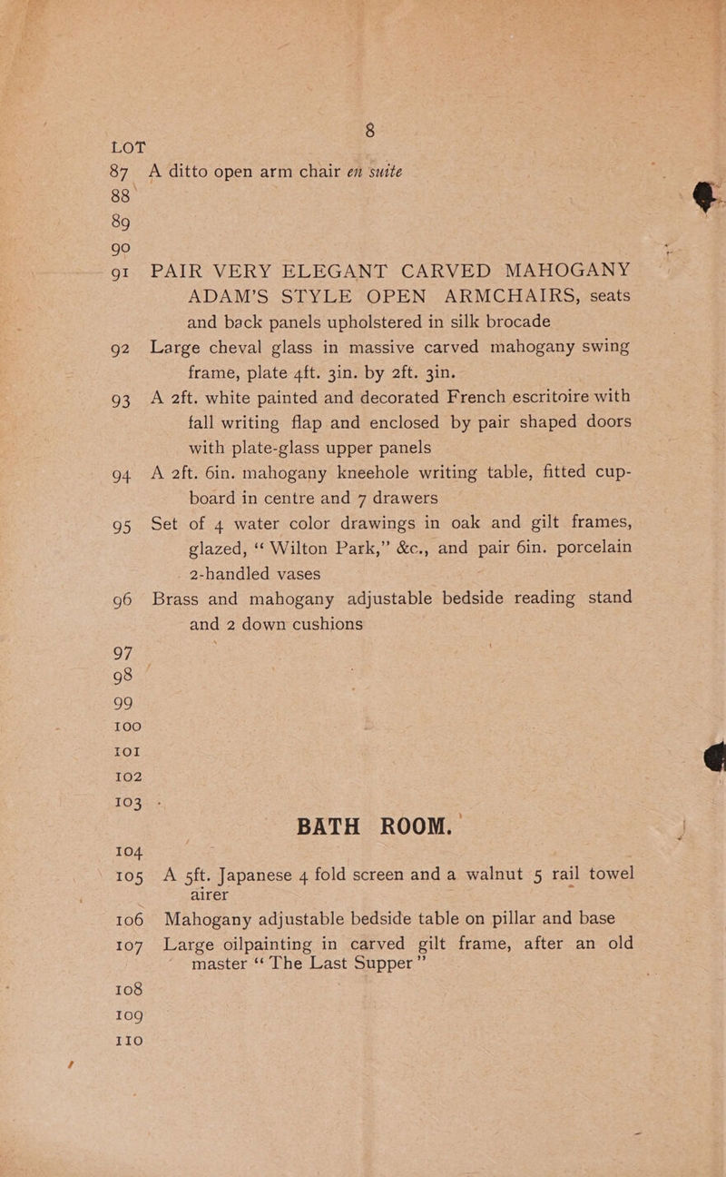 87 88 89 go gi g2 8: a 95 g6 97 98 99 100 IOI 102 103 104 105 106 107 108 10g 110 8 A ditto open arm chair en suite PAIR VERY ELEGANT CARVED MAHOGANY ADAM’S STYLE OPEN ARMCHAIRS, seats and back panels upholstered in silk brocade Large cheval glass in massive carved mahogany swing frame, plate 4ft. 3in. by 2ft. 3in. A 2ft. white painted and decorated French escritoire with fall writing flap and enclosed by pair shaped doors with plate-glass upper panels A 2ft. 6in. mahogany kneehole writing table, fitted cup- board in centre and 7 drawers Set of 4 water color drawings in oak and gilt frames, glazed, ‘ Wilton Park,” &amp;c., and pair 6in. porcelain _ 2-handled vases Brass and mahogany adjustable bedside reading stand and 2 down cushions BATH ROOM. A 5ft. Japanese 4 fold screen and a walnut 5 rail towel airer . Mahogany adjustable bedside table on pillar and base Large oilpainting in carved gilt frame, after an old master ‘* The Last Supper”’
