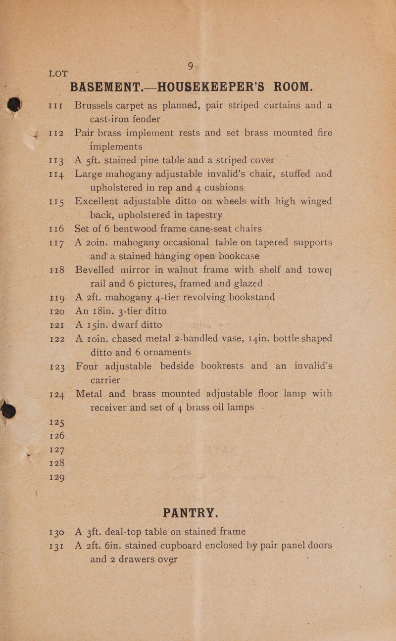 LOL BASEMENT. R’S ROOM. 11m Brussels carpet as planned, pair striped curtains and a cast-iron fender — 112 Pair brass implement rests and set brass mounted fire : implements | 113 A 5ft. stained pine table and a striped cover 114 Large mahogany adjustable invalid’s chair, stuffed and upholstered in rep and 4 cushions 115 Excellent adjustable ditto on wheels with ee winged ses back, upholstered in tapestry 116 Set of 6 bentwood frame cane-seat chairs 7. A 20in: mahogany occasional table on tapered supports and’ a stained hanging open bookcase 118 Bevelled mirror in walnut frame with shelf and towey| rail and 6 pictures, framed and glazed . 11g A 2ft. mahogany 4-tier revolving bookstand 120. 6An 18in. 3-tier ditto tat A 15in. dwarf ditto 122 A roin. chased metal 2-handled vase, 14in. bottle shaped ditto and 6 ornaments 123 Four adjustable bedside bookrests and an invalid’s carrier ~ 124 Metal and brass mounted adjustable floor lamp with receiver and set of 4 brass oil lamps 125 126 127 128 129 PANTRY. 130 A 3ft. deal-top table on stained frame 131 A 2ft. 6in. stained cupboard enclosed by pair panel doors and 2 drawers over