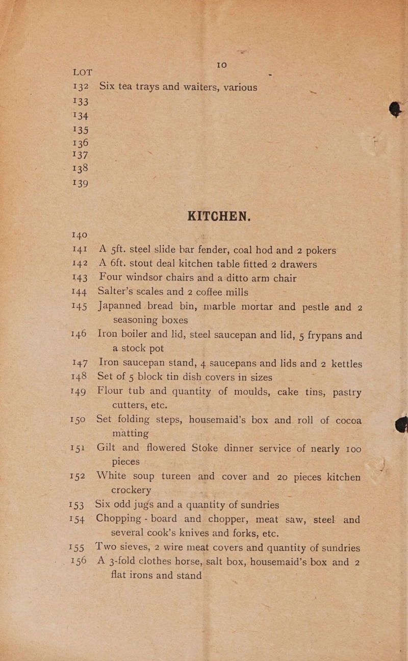 132 133 134 133 136 137 138 50 139 156 Io Six tea trays and waiters, various KITCHEN. A 5ft. steel slide bar fender, coal hod and 2 pokers A 6ft. stout deal kitchen table fitted 2 drawers Four windsor chairs and a ditto arm chair Salter’s scales and 2 coffee mills Japanned bread bin, marble mortar and oe and 2 seasoning boxes Iron boiler and lid, steel saucepan and lid, 5 frypans and a stock pot Iron saucepan stand, 4 saucepans and lids ane 2 kettles Set of 5 block tin dish covers in sizes Flour tub and quantity of moulds, cake tins, pastry cutters, etc. Set folding steps, housemaid’s box and roll of cocoa matting | Gilt and flowered Stoke dinner service of nearly 100 pieces White soup tureen and cover and 20 pieces kitchen crockery Six odd jugs and a quantity of sundries Chopping - board and chopper, meat saw, steel and ~ several cook’s knives and forks, etc. Two sieves, 2 wire meat covers and quantity of sundries A 3-fold clothes horse, salt box, housemaid’s box and 2 flat irons and stand