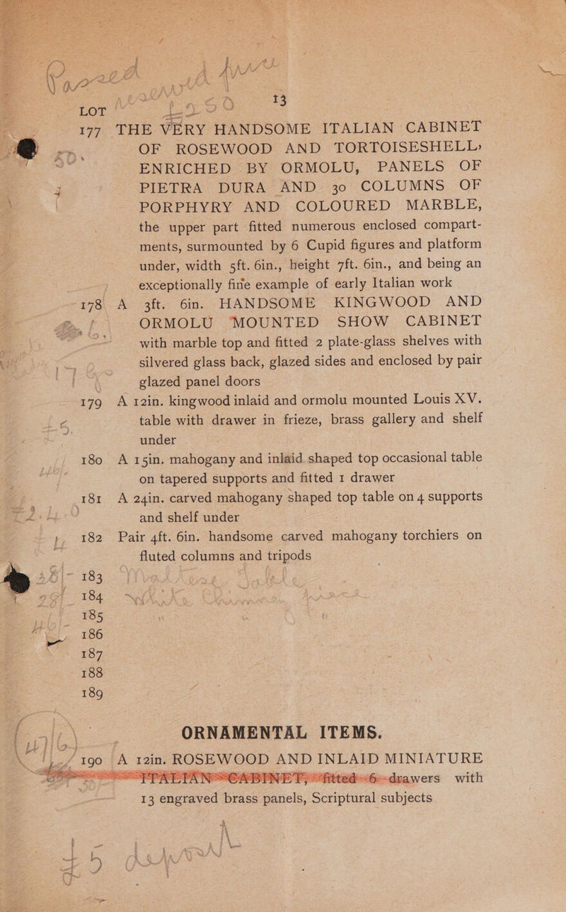 ceo OF 179 180 181 p 182 183 184 185 186 187 188 189 a Keath pa ee ee oe OF ROSEWOOD AND TORTOISESHELL: ENRICHED BY ORMOLU, PANELS OF PIETRA DURA AND 30 COLUMNS OF PORPHYRY AND COLOURED MARBLE, the upper part fitted numerous enclosed compart- ments, surmounted by 6 Cupid figures and platform under, width 5ft. 6in., height 7ft. 6in., and being an exceptionally fine example of early Italian work A 3ft. 6in. HANDSOME KINGWOOD AND ORMOLU MOUNTED SHOW CABINET with marble top and fitted 2 plate-glass shelves with silvered glass back, glazed sides and enclosed by pair glazed panel doors A 12in. kingwood inlaid and ormolu mounted Louis XV. table with drawer in frieze, brass gallery and ane under é A 15in. mahogany and inlaid shaped top occasional table on tapered supports and fitted 1 drawer 7 A 24in. carved mahogany shaped top table on 4 supports and shelf under fluted columns and tripods