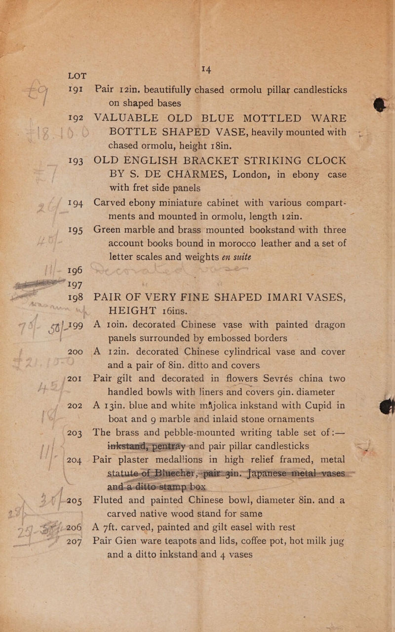 Igt 192 193 202 203 204 207 ®) Je po oh A a eee ey Se ee PL > Co we ‘vee —_ aie Age \ 14 Pair 12in. beautifully chased ormolu pillar candlesticks on shaped bases VALUABLE OLD BLUE MOTTLED WARE BOTTLE SHAPED VASE, neayey mounted with chased ormolu, height 18in. OLD ENGLISH BRACKET STRIKING CLOCK BY S. DE CHARMES, London, in ebony case with fret side panels Carved ebony miniature cabinet with various compart- ments and mounted in ormolu, length 12in. Green marble and brass mounted bookstand with three account books bound in morocco leather and a set of letter scales and weights en suite PAIR OF VERY FINE SHAPED IMARI VASES, HEIGHT t6ins. A toin. decorated Chinese vase with painted dragon panels surrounded by embossed borders A 12in. decorated Chinese cylindrical vase and cover and a pair of 8in. ditto and covers Pair gilt and decorated in flowers Sevrés china two handled bowls with liners and covers gin. diameter A 13in. blue and white m&amp;jolica inkstand with Cupid in boat and g marble and inlaid stone ornaments ape eae and eRe mounted writing table set of :— > pentray-and pair pillar candlesticks Pair plaster medallions in high relict framed, metal Fluted ae nainted Chinese bowl, diameter 8in. and a carved native wood stand for same A 7ft. carved, painted and gilt easel with rest Pair Gien ware teapots and lids, coffee pot, hot milk jug