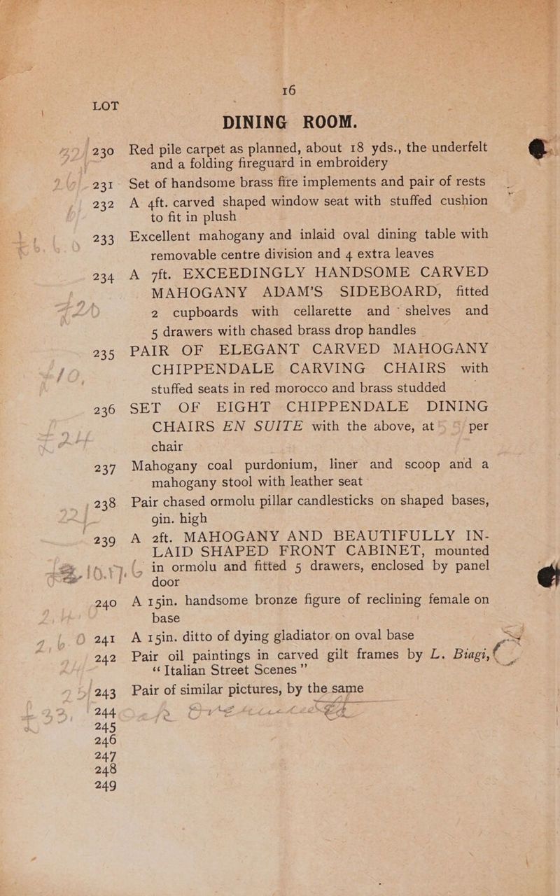 231 232 233 234 235 tread 16 DINING ROOM. Red pile carpet as planned, about 18 yds., the underfelt and a folding fireguard in embroidery Set of handsome brass fire implements and pair of rests A 4ft. carved shaped window seat with stuffed cushion to fit in plush Excellent mahogany and inlaid oval dining table with removable centre division and 4 extra leaves A 7ft,. EXCEEDINGLY HANDSOME CARVED MAHOGANY ADAM’S' SIDEBOARD, fitted 2 cupboards with cellarette and ~ shelves and 5 drawers with chased brass drop handles PAIR OF ELEGANT CARVED MAHOGANY CHIPPENDALE CARVING CHAIRS with stuffed seats in red morocco and brass studded SET..OF EIGHT.«CHIPPENDALE | DINING CHAIRS EN SUITE with the above, at* “ per chair Mahogany coal purdonium, liner and scoop and a mahogany stool with leather seat | Pair chased ormolu pillar candlesticks on shaped bases, gin. high A 2f. MAHOGANY AND BEAUTIFULLY IN- LAID SHAPED FRONT CABINET, mounted ‘ in ormolu and fitted 5 drawers, enclosed by panel door A 15in. handsome bronze figure of reclining female on base A 15in. ditto of dying gladiator on oval base Pair oil paintings in carved gilt frames by L. Biagi, ‘‘ Italian Street Scenes ”’ | Pair of similar pictures, by the same Dad Mice tid Gg > » cs : . % ‘ ¢