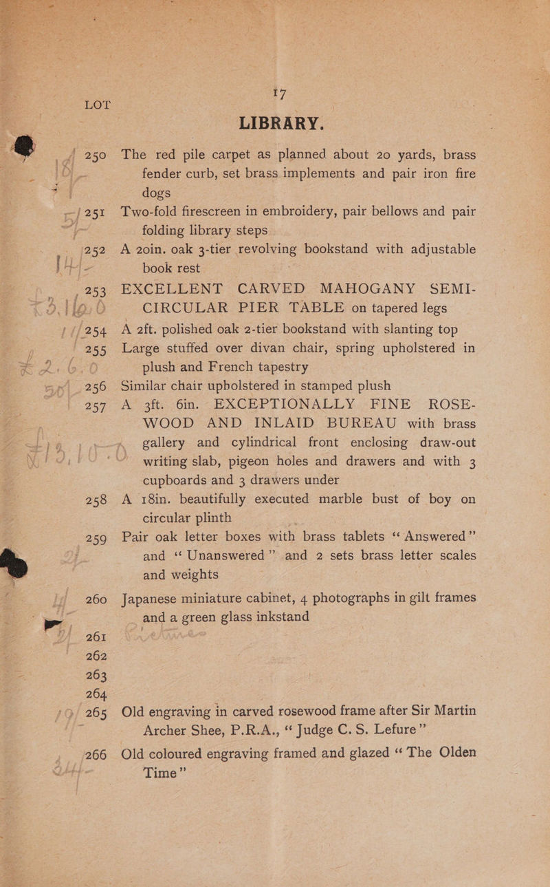 257 258 260 261 262 263 264. 266 7 LIBRARY. The red pile carpet as planned about 20 yards, brass fender curb, set brass implements and pair iron fire dogs | Two-fold firescreen in embroidery, pair bellows and pair folding library steps | A 2oin. oak 3-tier revolving bookstand with adjustable book rest EXCELLENT CARVED MAHOGANY SEMI- CIRCULAR PIER TABLE on tapered legs Large stuffed over divan chair, spring upholstered in plush and French tapestry Similar chair upholstered in stamped plush Ap git. bin. -BXCHPTIONALLY.«FINE -ROSE- WOOD AND INLAID BUREAU with brass gallery and cylindrical front enclosing draw-out ' writing slab, pigeon holes and drawers and with 3 cupboards and 3 drawers under A 18in. beautifully executed marble bust of boy on circular plinth Pair oak letter boxes with brass tablets ‘“‘ Answered ’’ and ‘‘ Unanswered” and 2 sets brass letter scales and weights Japanese miniature cabinet, 4 photographs in gilt frames and a green glass inkstand Old engraving in carved rosewood frame after Sir Martin Archer Shee, P.R.A., ‘‘ Judge C. S. Lefure” Old coloured engraving framed and glazed ‘‘ The Olden Time”