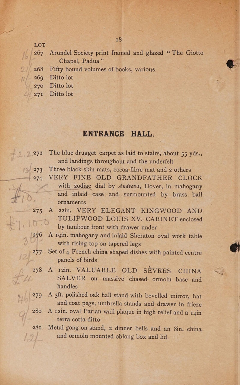 269 271 272 273 275 276 277 279 280 281 18 Arundel Society print framed and glazed ‘“‘ The Giotto Chapel, Padua”’ Fifty bound volumes of books, various Ditto lot Ditto lot | Ditto lot ENTRANCE HALL. The blue drugget carpet as laid to stairs, about 55 yds., and landings throughout and the underfelt Three black skin mats, cocoa»fibre mat and 2 others VERY FINE OLD GRANDFATHER CLOCK with zodiac dial by Andvews, Dover, in mahogany - and inlaid case and surmounted by brass_ ball ornaments © A 22in. VERY ELEGANT KINGWOOD AND TULIPWOOD LOUIS XV. CABINET enclosed by tambour front with drawer under A gin. mahogany and inlaid Sheraton oval work table with rising top on tapered legs Set of 4 French china shaped dishes with painted centre panels of birds A 12in. VALUABLE OLD SEVRES CHINA SALVER on massive chased ormolu base and handles A 3ft. polished oak hall stand with bevelled mirror, hat and coat pegs, umbrella stands and drawer in frieze A 12in. oval Parian wall plaque in high relief and a I4in terra cotta ditto Metal gong on stand, 2 dinner bells and an Sin. china and ormolu mounted oblong box and lid