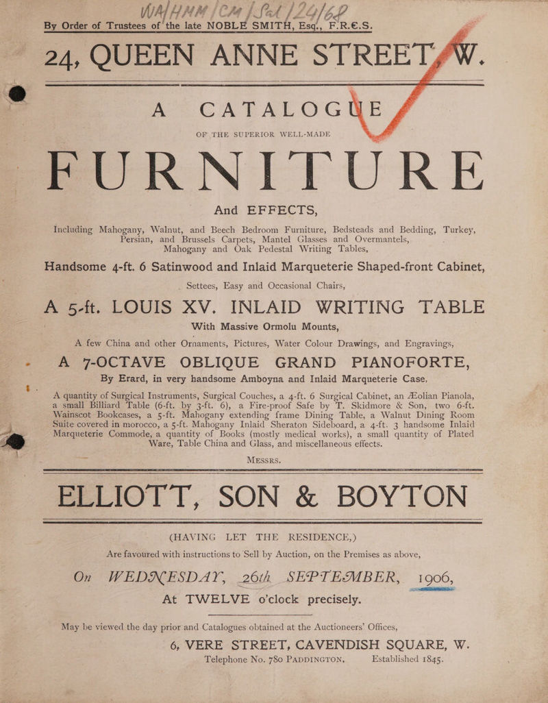 WALHAH fi Pha} LSet} 2 VOL By Order of Trustees ofthe late NOBLE SMITH, AN ‘ER.€.S. 24, QUEEN ANNE <y, 9 A CATALOGNE OF THE SUPERIOR WELL-MADE FURNITURE And EFFECTS, Including Mahogany, Walnut, and Beech Bedroom Furniture, Bedsteads and Bedding, Turkey, Persian, and Brussels Carpets, Mantel Glasses and Overmantels, Mahogany and Oak Pedestal Writing Tables, Handsome 4-ft. 6 Satinwood and Inlaid Marqueterie Shaped-front Cabinet, _ Settees, Easy and Occasional Chairs, = 5 ft. LOUIS XV. INLAID WRITING TABLE With Massive Ormolu Mounts, A few China and other Ornaments, Pictures, Water Colour Drawings, and Engravings, - A 7-OCTAVE OBLIQUE GRAND PIANOFORTE, By Erard, in very handsome Amboyna and Inlaid Marqueterie Case, A quantity of Surgical Instruments, Surgical Couches, a 4-ft. 6 Surgical Cabinet, an AZolian Pianola, a small Billiard Table (6-ft. by 3-ft. 6), a Fire-proof Safe by T. Skidmore &amp; Son, two 6-ft. Wainscot Bookcases, a 5-ft. Mahogany extending frame Dining Table, a Walnut Dining Room _ Suite covered in morocco, a 5-ft. Mahogany Inlaid Sheraton Sideboard, a 4-ft. 3 handsome Inlaid Marqueterie Commode, a quantity of Books (mostly medical works), a small quantity of Plated Ware, Table China and Glass, and miscellaneous effects. ELLIOTT, SON &amp; BOYTON | (HAVING LET THE RESIDENCE,) Are favoured with instructions to Sell by Auction, on the Premises as above, On WEDNESDAY, 26th SEPTEMBER, 1906, At TWELVE o'clock precisely. , May be viewed the day prior and Catalogues obtained at the Auctioneers’ Offices, 6, VERE STREET, CAVENDISH SQUARE, W. Telephone No. 780 PADDINGTON, Established 1845.