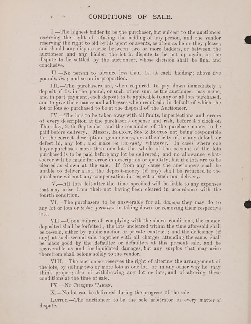 i CONDITIONS OF SALE. I.—The highest bidder to be the purchaser, but subject to the auctioneer reserving the right of refusing the bidding of any person, and the yendor reserving the right to bid by his agent or agents, as often as he or they please ; and should any dispute arise between two or more bidders, or between the auctioneer and any bidder, the lot in dispute to be put up again, or the dispute to be settled by the auctioneer, whose decision shall be final and conclusive, II.—No person to advance less than 1s, at each bidding; above five pounds, 5s.; and so on in proportion. I1J.—The purchasers are, when required, to pay down immediately a deposit of 5s. in the pound, or such other sum as the auctioneer may name, and in part payment, each deposit to be applicable to any or all lots purchased, and to give their names and addresses when required ; in default of which the lot or lots so purchased to be at the disposal of the Auctioneer. IV.—The lots to be taken away with all faults, imperfections and errors of every description at the purchaser’s expense and risk, before 4 o‘clock on Thursday, 27th September, and the remainder of the purchase-money to be paid before delivery. Messrs. Enurorr, Son &amp; Boyron not being responsible for the correct description, genuineness, or authenticity of, or any default or defect in, any lot; and make no warranty whatever. In cases where one buyer purchases more than one lot, the whole of the account of the lots purchased is to be paid before any lot be delivered ; and no allowance what- soever wili be made for error in description or quantity, but the lots are to be cleared as shown at the sale. If from any cause the auctioneers shall be unable to deliver a lot, the deposit-money (if any) shall be returned te the purchaser without any compensation in respect of such non-delivery. V.—All lots left after the time specified will be lable to any expenses that may arise from their not having been cleared in accordance with the fourth condition. VI,—The purchasers to be answerable for all damage they may do to any lot or lots or to the premises in taking down or removing their respective lots. VII.—Upon failure of complying with the above conditions, the money deposited shall be forfeited ; the lots uncleared within the time aforesaid shall be re-sold, either by public auction or private contract; and the deficiency (if any) at such second sale, together with all charges attending the same, shall be made good by the defaulter or defaulters at this present sale, and be recoverable as and for liquidated damages, but any surplus that may arise therefrom shall belong solely to the vendor. V1III.—The auctioneer reserves the right of altering the arrangement of the lots, by selling two or more lots as one lot, or in any other way he may think proper; also of withdrawing any lot or lots, and of altering these conditions at the time of sale. IX.—No Curguss TAKEN. X.—No lot can be delivered during the progress of the sale. Lastiy.—The auctioneer to be the sole arbitrator in every matter of dispute.
