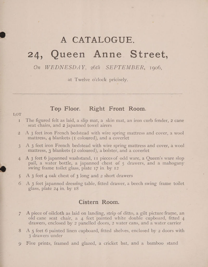A CATALOGUE. 24, Queen Anne Street, Cr WEDNESDAY. 20k SEPIE MBE hy 1906, at Twelve o'clock pricisely. LOT Top Floor. Right Front Room. The figured felt as laid, a slip mat, a skin mat, an iron curb fender, 2 cane seat chairs, and 2 japanned towel airers A 3 feet iron French bedstead with wire spring mattress and cover, a wool mattress, 4 blankets (1 coloured), and a coverlet A 3 feet iron French bedstead with wire spring mattress and cover, a wool mattress, 3 blankets (2 coloured), a bolster, and a coverlet A 3 feet 6 japanned washstand, 11 pieces of odd ware, a Queen’s ware slop pail, a water bottle, a japanned chest of 5 drawers, and a mahogany swing frame toilet glass, plate 17 in. by 12 A 3 feet 4 oak chest of 3 long and 2 short drawers A 3 feet japanned dressing table, fitted drawer, a beech swing frame toilet glass, plate 24 in. by 18 Cistern Room. A piece of oilcloth as laid on landing, strip of ditto, a gilt picture frame, an old cane seat chair, a 4 feet painted white double cupboard, fitted 4 drawers, enclosed by 2 panelled doors, 2 water cans, and a water carrier A 5 feet 6 painted linen cupboard, fitted shelves, enclosed by 2 doors with 3 drawers under Five prints, framed and glazed, a cricket bat, and a bamboo stand