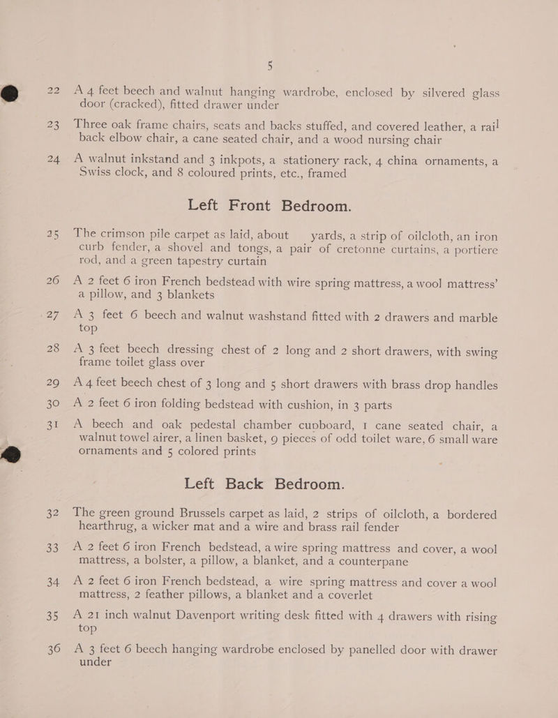 45 32 op) 34 38 36 5 A 4 feet beech and walnut hanging wardrobe, enclosed by silvered class door (cracked), fitted drawer under Three oak frame chairs, seats and backs stuffed, and covered leather, a rail A walnut inkstand and 3 inkpots, a stationery rack, 4 china ornaments, a Swiss clock, and 8 coloured prints, etc., framed Left Front Bedroom. The crimson pile carpet as laid, about yards, a strip of oilcloth, an iron curb fender, a shovel and tongs, a pair of cretonne curtains, a portiere rod, and a green tapestry curtain A 2 feet 6 iron French bedstead with wire spring mattress, a wool mattress’ a pillow, and 3 blankets A 3 feet 6 beech and walnut washstand fitted with 2 drawers and marble top “A 3 feet beech dressing chest of 2 long and 2 short drawers, with swing frame toilet glass over A 4 feet beech chest of 3 long and 5 short drawers with brass drop handles A 2 feet 6 iron folding bedstead with cushion, in 3 parts A beech and oak pedestal chamber cuvboard, 1 cane seated chair, a walnut towel airer, a linen basket, 9 pieces of odd toilet ware, 6 small ware ornaments and 5 colored prints Left Back Bedroom. The green ground Brussels carpet as laid, 2 strips of oilcloth, a bordered hearthrug, a wicker mat and a wire and brass rail fender A 2 feet 6 iron French bedstead, a wire spring mattress and cover, a wool mattress, a bolster, a pillow, a blanket, and a counterpane A 2 feet 6 iron French bedstead, a wire spring mattress and cover a wool mattress, 2 feather pillows, a blanket and a coverlet A 21 inch walnut Davenport writing desk fitted with 4 drawers with rising top A 3 feet 6 beech hanging wardrobe enclosed by panelled door with drawer under
