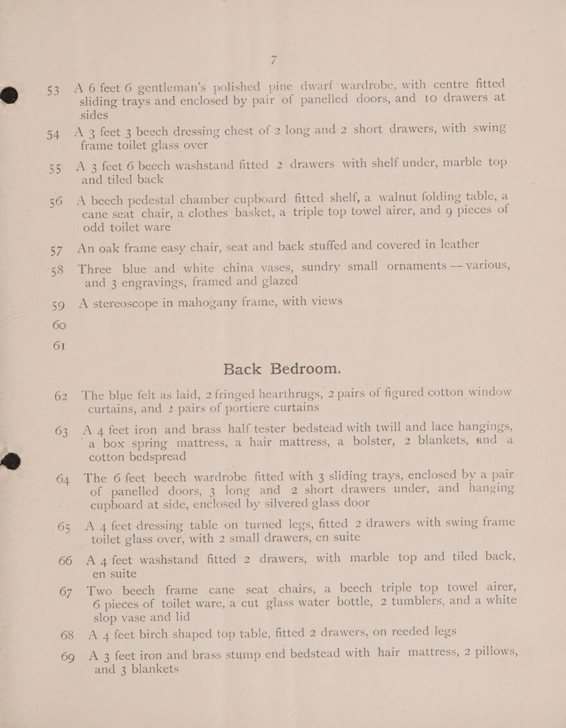 53 63 04. 65 66 67 68 69 fi A 6 feet 6 gentleman’s polished pine dwarf’ wardrobe, with centre fitted sliding trays and enclosed by pair of panelled doors, and 10 drawers at sides frame toilet glass over A 3 feet 6 beech washstand fitted. 2 drawers with shelf under, marble top and tiled back A beech pedestal chamber cupboard fitted shelf, a walnut folding table, a cane seat chair, a clothes basket, a triple top towel airer, and g pieces of odd toilet ware An oak frame easy chair, seat and back stuffed and covered in leather Three blue and white china vases, sundry small ornaments — various, and 3 engravings, framed and glazed A stereoscope in mahogany frame, with views Back Bedroom. The blue felt as laid, 2 fringed hearthrugs, 2 pairs of figured cotton window curtains, and 2 pairs of portiere curtains A 4 feet iron and brass half tester bedstead with twill and lace hangings, “a box spring mattress, a hair mattress, a bolster, 2 blankets, and a cotton bedspread The 6 feet beech wardrobe fitted with 3 sliding trays, enclosed by a pair of panelled doors, 3 long and 2 short drawers under, and hanging cupboard at side, enclosed by silvered glass door A 4 feet dressing table on turned legs, fitted 2 drawers with swing frame A 4 feet washstand fitted 2 drawers, with marble top and tiled back, en suite Two beech frame cane seat chairs, a beech triple top towel airer, 6 pieces of toilet ware, a cut glass water bottle, 2 tumblers, and a white slop vase and lid A 4 feet birch shaped top table, fitted 2 drawers, on reeded legs A 2 feet iron and brass stump end bedstead with hair mattress, 2 pillows,