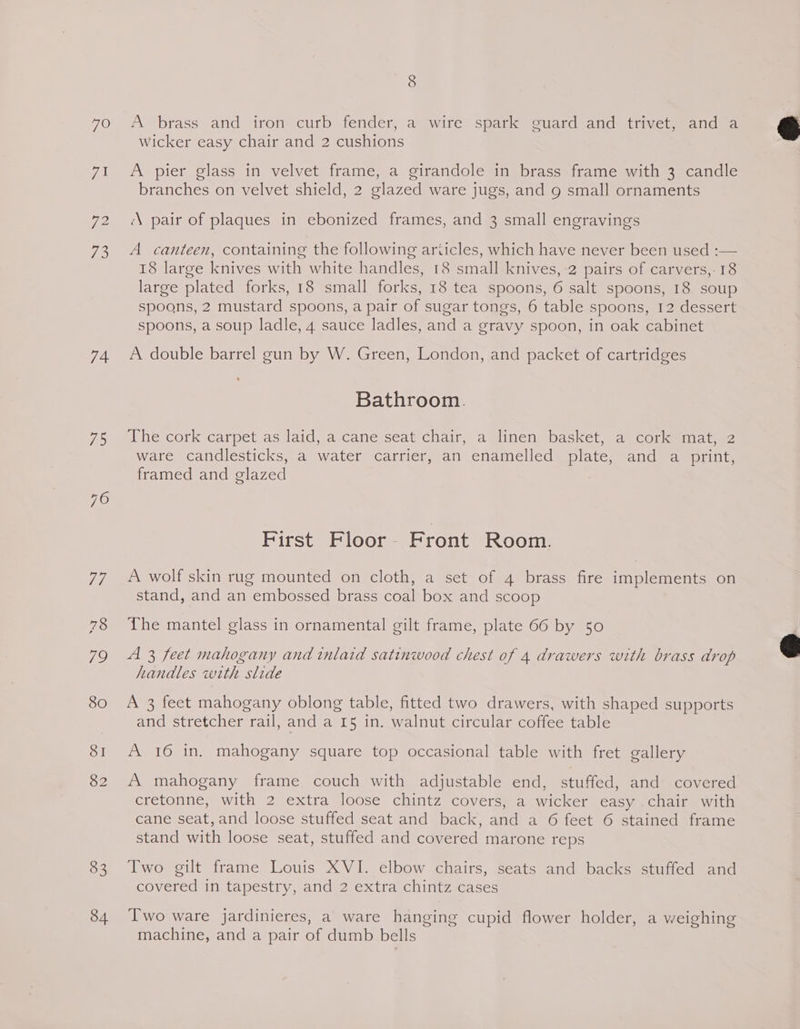 7O 74 ES 80 SI 82 83 34 8 A~brass and iron- curb fender; a wite spark guard and’ thiveteandia wicker easy chair and 2 cushions A pier glass in velvet frame, a girandole in brass frame with 3 candle branches on velvet shield, 2 glazed ware jugs, and g small ornaments “\ pair of plaques in ebonized frames, and 3 small engravings A canteen, containing the following ariicles, which have never been used :— 18 large knives with white handles, 18 small knives, 2 pairs of carvers,.18 large plated forks, 18 small forks, 18 tea spoons, 6 salt spoons, 18 soup spoons, 2 mustard spoons, a pair of sugar tongs, 6 table spoons, 12 dessert spoons, a soup ladle, 4 sauce ladles, and a gravy spoon, in oak cabinet A double barrel gun by W. Green, London, and packet of cartridges Bathroom. The cork carpet as laid, a cane seat chair, a linen basket, a cork mat, 2 ware candlesticks, a water carrier, an enamelled plate, and a print, framed and glazed First Floor - Front Room. A wolf skin rug mounted on cloth, a set of 4 brass fire implements on stand, and an embossed brass coal box and scoop The mantel glass in ornamental gilt frame, plate 66 by 50 A 3 feet mahogany and inlaid satinwood chest of 4 drawers with brass drop handles with slide A 3 feet mahogany oblong table, fitted two drawers, with shaped supports and stretcher rail, and a I5 in. walnut circular coffee table A 16 in. mahogany square top occasional table with fret gallery A mahogany frame couch with adjustable end, stuffed, and covered cretonne, with 2 extra loose chintz covers, a wicker easy chair with cane seat, and loose stuffed seat and back, and a 6 feet 6 stained frame stand with loose seat, stuffed and covered marone reps Two gilt frame Louis XVI. elbow chairs, seats and backs stuffed and covered in tapestry, and 2 extra chintz cases Two ware jardinieres, a ware hanging cupid flower holder, a weighing machine, and a pair of dumb bells