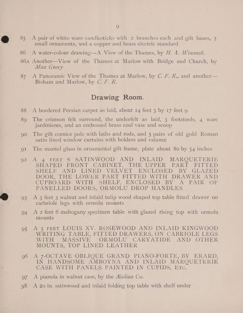 85 86 9 A pair of white ware candlesticks with 2 branches each and gilt bases, 3 small ornaments, and a copper and brass electric standard A. water-colour drawing--A View of the Thames, by 1. 4. Winansk. 87 88 89 93 a 95 96 97 Max Gory A Panoramic View of the Thames at Marlow, by C. &amp;. &amp;., and another— Bisham and Marlow, by C. /. &amp;. Drawing Room. A bordered Persian carpet as laid, about 14 feet 3 by 17 feet 9 The crimson felt surround, the underfelt as laid, 3 footstools, 4 ware jardinieres, and an embossed brass coal vase and scoop The gilt cornice pole with laths and rods, and 3 pairs of old gold Roman satin lined window curtains with holders and valance The mantel glass in ornamental gilt frame, plate about 80 by 54 inches poze BET 6 SN TINIVOOD= ANID. INLATD MAKOQUETERTE SH ArED PRON UoAbINET, THE UrPeER PART: FIETED Siok NO LENE DD VELVET ENCLOSED bY GLAZED DOOR Hay -WwOWAL RR Be PEP ED Witt .DRAWERK AND CUPBOARD. Witt sar, ENCLOSED BY A PAIK OF Pont iin) DOOKkKS> Ok MOLU DROP HANDLES A 3 feet 3 walnut and inlaid tulip wood shaped top table fitted drawer on carbriole legs with ormolu mounts A 2 feet 6 mahogany specimen table with glazed rising top with ormolu mounts De reed LOUIS XV. ROSEWOOD AND INLAID KINGWOOD WheerNeG CPASBLE, PIPED DRAWERS ON VCABRIOLE LEGS Wien Vino oly. “OKMOLU “CAKRYATIDE “AND OTHER MOUNTS, TOF LINED LEATHER AT OCTAVECOBLIONE GRAND. PIANO-FORTE; BY ERARKD, EN SEE ANSON -AMBOY NA AND INLAID MARKROUETERIE Cyr ey iin PANES. PAINTED IN CUPIDS, Bic. A pianola in walnut case, by the A¢olian Co. A 20 in. satinwood and inlaid folding top table with shelf under