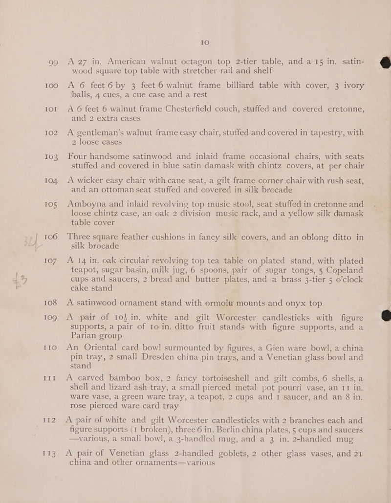 TOO LOW LOZ IG3 104 106 107 108 109 iis IO wood square top table with stretcher rail and shelf A 6 feet-6 by 3 feet 6 walnut frame billiard table with cover, 3 ivory balls, 4 cues, a cue case and a rest A 6 feet 6 walnut frame Chesterfield couch, stuffed and covered cretonne, and 2 extra cases A gentleman’s walnut frame easy chair, stuffed and covered in tapestry, with 2 loose cases Four handsome satinwood and inlaid frame occasional chairs, with seats stuffed and covered in blue satin damask with chintz covers, at per chair A wicker easy chair with cane seat, a gilt frame corner chair with rush seat, - and an ottoman seat stuffed and covered in silk brocade Amboyna and inlaid revolving top music stool, seat stuffed in cretonne and loose chintz case, an oak 2 division music rack, and a yellow silk damask table cover Three square feather cushions in fancy silk covers, and an oblong ditto in silk brocade A 14 in. oak circular revolving top tea table on plated stand, with plated teapot, sugar basin, milk jug, 6 spoons, pair of sugar tongs, 5 Copeland cups and saucers, 2 bread and butter plates, and a brass 3-tier 5 o’clock cake stand A satinwood ornament stand with ormolu mounts and onyx top A pair of 10h in. white and gilt Worcester candlesticks with figure supports, a pair of Io in. ditto fruit stands with figure supports, and a _ Parian group An Oriental card bowl surmounted by figures, a Gien ware bowl, a china pin tray, 2 small Dresden china pin trays, and a Venetian glass bowl and stand A carved bamboo box, 2 fancy tortoiseshell and gilt combs, 6 shells, a shell and lizard ash tray, a small pierced metal pot pourri vase, an II in. ware vase, a green ware tray, a teapot, 2 cups and I saucer, and an 8 in. rose pierced ware card tray A pair of white and gilt Worcester candlesticks with 2 branches each and figure supports (1 broken), three 6 in. Berlin china plates, 5 cups and saucers various, a small bowl, a 3-handled mug, and a 3 in. 2-handled mug A pair of Venetian glass 2-handled goblets, 2 other glass vases, and 21 china and other ornaments—various