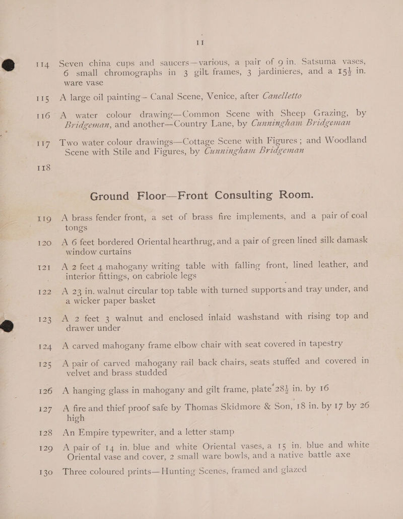 lis 177 118 £2h 122 I] Seven china cups and sancers—— various, a pair of QO in.. Satsuma vases, 6 small chromographs in 3 gilt frames, 3 jardinieres, and a 15} in. ware vase A large oil painting— Canal Scene, Venice, after Canelletto A> water colour drawing—Common Scene with Sheep Grazing, by Bridgeman, and another—Country Lane, by Cunningham Bridgeman Two water colour drawings—Cottage Scene with Figures ; and Woodland Scene with Stile and Figures, by Cunningham Bridgeman Ground Floor—Front Consulting Room. A brass fender front, a set of brass fire implements, and a pair of coal tongs A 6 feet bordered Oriental hearthrug, and a pair of green lined silk damask window curtains A 2 feet 4 mahogany writing table with falling front, lined leather, and interior fittings, on cabriole legs A 23 in. walnut circular top table with turned supports and tray under, and a wicker paper basket A 2 feet 3 walnut and enclosed inlaid washstand with rising top and drawer under A carved mahogany frame elbow chair with seat covered in tapestry A pair of carved mahogany rail back chairs, seats stuffed and covered in velvet and brass studded A hanging glass in mahogany and gilt frame, plate’ 28} in. by 16 A fire and thief proof safe by Thomas Skidmore &amp; Son, 18 in. by 17 by 26 high An Empire typewriter, and a letter stamp A pair of 14 in. blue and white Oriental vases, a 15 in. blue and white Oriental vase and cover, 2 small ware bowls, and a native battle axe Three coloured prints—Hunting Scenes, framed and glazed