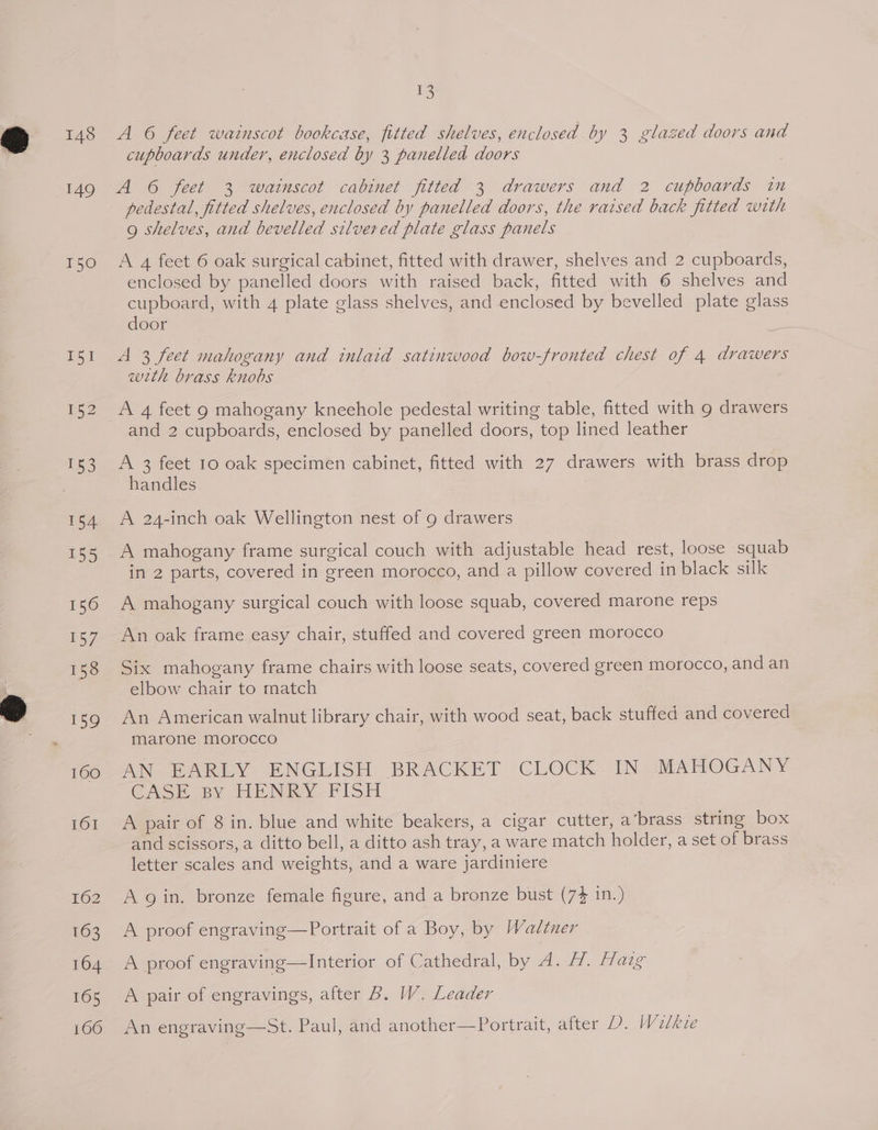 148 149 T50 geal 13 A 6 feet wainscot bookcase, fitted shelves, enclosed by 3 glazed doors and cupboards under, enclosed by 3 panelled doors A 6 feet 3 watinscot cabinet fitted 3 drawers and 2 cupboards in pedestal, fitted shelves, enclosed by panelled doors, the raised back fitted with 9 shelves, and bevelled silvered plate glass panels A 4 feet 6 oak surgical cabinet, fitted with drawer, shelves and 2 cupboards, enclosed by panelled doors with raised back, fitted with 6 shelves and cupboard, with 4 plate glass shelves, and enclosed by bevelled plate glass door A 3 feet mahogany and inlaid satinwood bow-fronted chest of 4 drawers with brass knobs A 4 feet 9 mahogany knechole pedestal writing table, fitted with 9 drawers and 2 cupboards, enclosed by panelled doors, top lined leather A 3 feet 10 oak specimen cabinet, fitted with 27 drawers with brass drop handles A 24-inch oak Wellington nest of 9 drawers A mahogany frame surgical couch with adjustable head rest, loose squab in 2 parts, covered in green morocco, and a pillow covered in black silk A mahogany surgical couch with loose squab, covered marone reps Six mahogany frame chairs with loose seats, covered green morocco, and an elbow chair to rnatch An American walnut library chair, with wood seat, back stuffed and covered marone morocco AN EARLY ENGLISH BRACKET CLOCK IN MAHOGANY GASH By HENRY FISH A pair of 8 in. blue and white beakers, a cigar cutter, a’brass string box and scissors, a ditto bell, a ditto ash tray, a ware match holder, a set of brass letter scales and weights, and a ware jardiniere A gin. bronze female figure, and a bronze bust (74 in.) A proof engraving—Portrait of a Boy, by Wadltner A proof engraving—Interior of Cathedral, by A. H. [aig A pair of engravings, after B. W. Leader An engraving—St. Paul, and another—Portrait, after D. Walkie