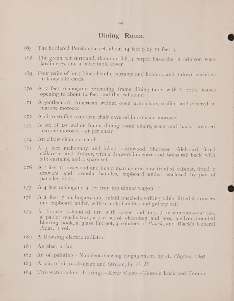 167 168 14 Dining Room. The bordered Persian carpet, about 14 feet 9 by 11 feet 3 The green felt surround, the underfelt, 4 carpet hassocks, 2 crimson ware jardinieres, and a baize table cover Four pairs of long blue chenille curtains and holders, and 2 down cushions in fancy silk cases A 5 feet mahogany extending frame dining table with 6 extra leaves opening to about 14 feet, and the leaf stand A gentleman’s American walnut open arm chair, stuffed and covered in marone morocco A ditto stuffed over arm chair covered in crimson morocco A set of Io walnut frame dining room chairs, seats and backs covered marone morocco —at per chair An elbow chair to match A § feet mahogany and inlaid satinwood Sheraton sideboard, fitted cellarette and drawer, with 2 drawers in centre and brass rail back with silk curtains, and a spare set A 3 feet 10 rosewood and inlaid marqueteric bow fronted cabinet, fitted 2 drawers and ormolu handles, cupboard under, enclosed by pair of panelled doors A 4 feet mahogany 3-tier tray top dinner wagon A 2 feet 7 mahogany and inlaid kneehole writing table, fitted 8 drawers and cupboard under, with ormolu handles and g oallery rail A bronze 2-handled urn with cover and tap, 3 ornaments —various, a papier mache tray, a part set of chessmen and box, a silver mounted blotting book, a glass ink pot, 4 volumes of Punch, and Black’s s General Atlas, 7 vol. A Dowsing electric radiator An electric fan An oil painting—- Napoleon viewing Engagement, by A. Flagore, 1895 A pair of ditto—Foliage and Stream, by G. H. Two water colour drawings —River Views—Temple Lock and Temple