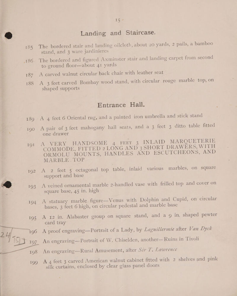 [85 186 187 188 189 190 19g! 192 @ 6; 104 195 a4. 196 Th Landing and Staircase. The bordered stair and landing oilcloth, about 20 yards, 2 pails, a bamboo stand, and 3 ware jardinieres The bordered and figured Axminster stair and landing carpet from second to ground floor—about 41 yards A carved walnut circular back chair with leather seat A 3 feet carved Bombay wood stand, with circular rouge marble top, on shaped supports Entrance Hall. A 4 feet 6 Oriental rug, and a painted iron umbrella and stick stand A pair of 3 feet mahogany hall seats, and a 3 fect 3 ditto table fitted one drawer “A VERY HANDSOME -4 Fenr 3 INLATD MARQUETERIE COMMODE, FITTED 2LONG AND 35HORI DRAWERS, WITH ORMOLU MOUNTS, HANDLES AND ESCUITCHEONS, AND MARBLE. LOP A 2 feet 5 octagonal top table, inlaid various marbles, on square support and base A veined ornamental marble 2-handled vase with frilled top and cover on square base, 45 in. high A statuary marble figure-—-Venus with Dolphin and Cupid, on circular bases, 3 feet 6 high, on circular pedestal and marble base A 1x2 in. Alabaster group on square stand, and a 9 in. shaped pewter card tray 7 A proof engraving—Portrait of a Lady, by Laguillermie after Van Dyck An engraving—Rural Amusement, after SOPH ee @aerence A 4 feet 3 carved American walnut cabinet fitted with 2 shelves and pink silk curtains, enclosed by clear glass panel doors