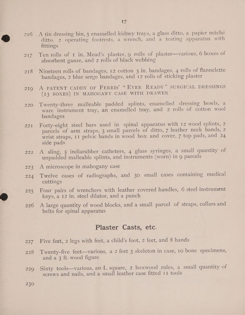 207 218 219 220 221 222 eee 224 225 226 227, 228 te A tin dressing bin, 3 enamelled kidney trays, a glass ditto, a papier maché ditto, 2 operating footrests, a wrench, and a testing apparatus with fittings Ten rolls of 1 in. Mead’s plaster, 9 rolls of plaster—various, 6 boxes of absorbent gauze, and 2 rolls of black webbing Nineteen rolls of bandages, 12 cotton 3 in. bandages, 4 rolls of flannelette bandages, 2 blue serge bandages, and 12 rolls of sticking plaster A PATENT CADDY OF FERRIS’ “ EVER READY” SURGICAL DRESSINGS (13 BOXES) IN MAHOGANY CASE WITH DRAWER Twenty-three malleable padded splints, enamelled dressing bowls, a ware instrument tray, an enamelled tray, and 2 rolls of cotton wool bandages Forty-eight steel bars used in spinal apparatus with 12 wood splints, 2 parcels of arm straps, 3 small parcels of ditto, 7 leather neck bands, 2 wrist straps, II pelvic bands in wood box and cover, 7 top pads, and 24 side pads A sling, 5 indiarubber catheters, 4 glass syringes, a small quantity of unpadded malleable splints, and instruments (worn) in 9 parcels Twelve cases of radiographs, and 30 small cases containing medical cuttings Four pairs of wrenchers with leather covered handles, 6 steel instrument keys, a 12 in. steel dilator, and a punch A large quantity of wood blocks, and a small parcel of straps, collars and belts for spinal apparatus Plaster Casts, etc. Five feet, 2 legs with feet, a child’s foot, 2 feet, and 8 hands Twenty-five feet—various, a 2 feet 3 skeleton in case, 10 bone specimens, and a 3 ft. wood figure Sixty tools—various, an-L square, 2 boxwood rules, a small quantity of screws and nails, and a small leather case fitted 11 tools