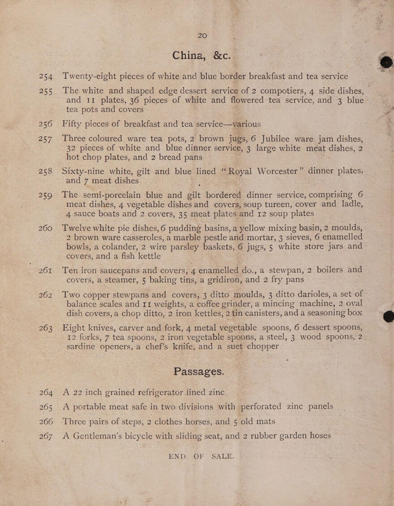 254 255 256 257 258 259 260 201 262 263 20 China, &amp;c. Twenty-eight pieces of white and blue border breakfast and tea service The. white and shaped edge dessert service of 2 compotiers, 4 side dishes, and 11 plates, 36 pieces of white and flowered tea service, and 3 blue. tea pots and covers Fifty pieces of breakfast and tea service—various Three coloured ware tea pots, 2 brown jugs, 6 Jubilee ware jam dishes, 32 pieces of white and blue dinner service, 3 large white meat dishes, 2 hot chop plates, and 2 bread pans Sixty-nine white, gilt and blue lined ‘“ Royal Worcester” dinner plates, and 7 meat. dishes The semi-porcelain blue ae eit bordered dinner service, comprising 6 meat dishes, 4 vegetable dishes and covers, soup tureen, cover and ladle, 4 sauce boats and 2 cov ers, 35 meat plates and 12 soup plates Twelve white pie dishes, 6 pudding basins, a yellow mixing basin, 2 moulds, 2 brown ware casseroles, a marble pestle and mortar, 3 sieves, 6 enamelled bowls, a colander, 2 wire parsley baskets, 6 jugs, 5 white store jars and covers, and a fish ‘kettle Ten iron saucepans and covers, 4 enamelled do., a stewpan, 2 boilers and covers, a steamer, 5 baking tins, a gridiron, and 2 fry pans Two copper stewpans and covers, 3 ditto moulds, 3 ditto darioles, a set of balance scales and Ir weights, a coffee grinder, a mincing machine, 2 2 oval dish covers, a chop ditto, 2 iron kettles, 2 tin canisters, and a seasoning box Fight knives, carver and fork, 4 metal vegetable spoons, 6 dessert spoons, 12 forks, 7 tea spoons, 2 iron vegetable spoons, a steel, 3 wood spoons, 2 sardine openers, a chef’s knife, and a suet chopper Passages. A 22 inch grained refrigerator lined zinc A portable meat safe in two divisions with perforated zinc panels Three pairs of steps, 2 clothes horses, and 5 old mats A Gentleman’s bicycle with sliding seat, and 2 rubber garden hoses END) ~OF SALE.