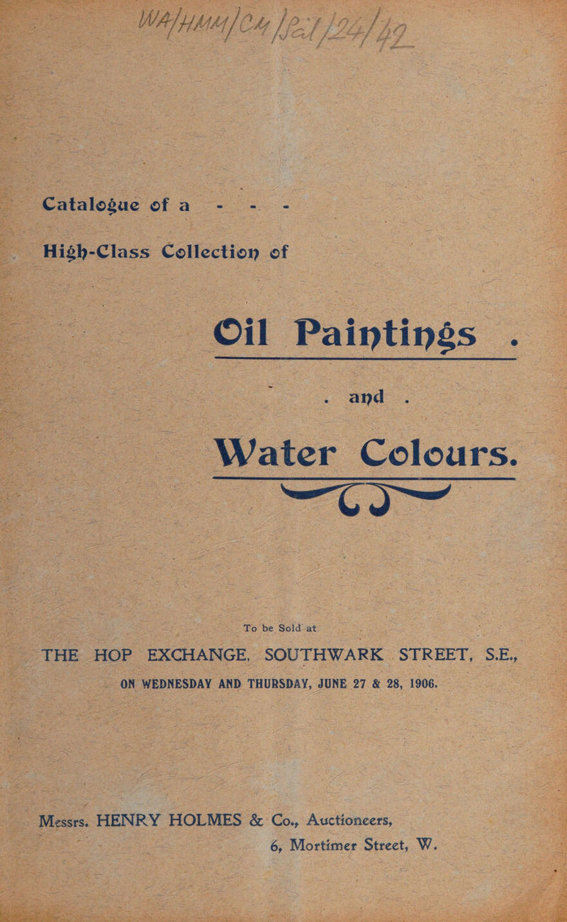 WA, HME / CU |p AIA, v4 oe Catalogue of a_ - oe _High-Class Collection of Oil Paintings . Water Colours. to meta : To be Sold at _ THE HOP EXCHANGE, SOUTHWARK STREET, SE, as _ ON WEDNESDAY AND THURSDAY, JUNE 27 &amp; 28, 1906. Messrs. HENRY HOLMES &amp; Co., Auctioneers, = 6, Mortimer Street, W.