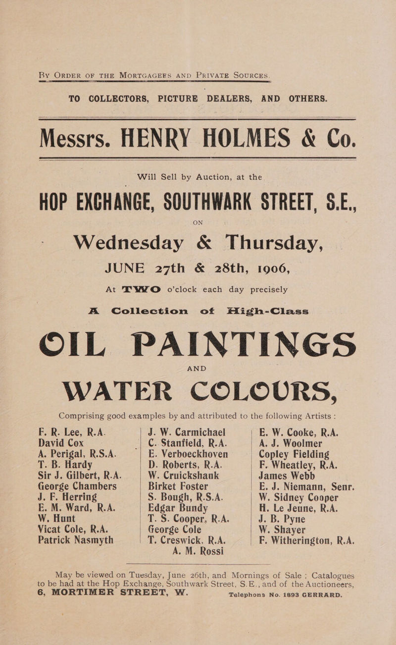 By ORDER OF THE MORTGAGEES AND PRIVATE SOURCES. TS Se SS ES ee AI TO COLLECTORS, PICTURE DEALERS, AND OTHERS. Messrs. HENRY HOLMES &amp; Co. Will Sell by Auction, at the HOP EXCHANGE, SOUTHWARK STREET, 8.E., Wednesday &amp; Thisesdiry, JUNE 27th &amp; 28th, 1906, | At IYWWO o’clock each day precisely A Collection of High-Class OIL PAINTINGS WATER COLOURS, Comprising good examples by and attributed to the following Artists : F. R. Lee, R.A. J. W. Carmichael E. W. Cooke, R.A. David Cox _| C.. Stanfield, R.A. A. J. Woolmer A. Perigal, R.S.A. E. Verboeckhoven | Copley Fielding T. B. Hardy D. Roberts, R.A. F. Wheatley, R.A. Sir J. Gilbert, R.A. W. Cruickshank James Webb George Chambers Birket Foster E. J. Niemann, Senr. J. F. Herring S. Bough, R.S.A. W. Sidney Cooper E. M. Ward, R.A. Edgar Bundy H. Le Jeune, R.A. W. Hunt T. S. Cooper, R.A. J. B. Pyne Vicat Cole, R.A. George Cole W. Shayer Patrick Nasmyth T. Creswick, R.A. F. Witherington, R.A. A. M. Rossi May be viewed on Tuesday, June 26th, and Mornings of Sale ; Catalogues to be had at the Hop Exchange, Southwark Street, S.E., and of the Auctioneers,