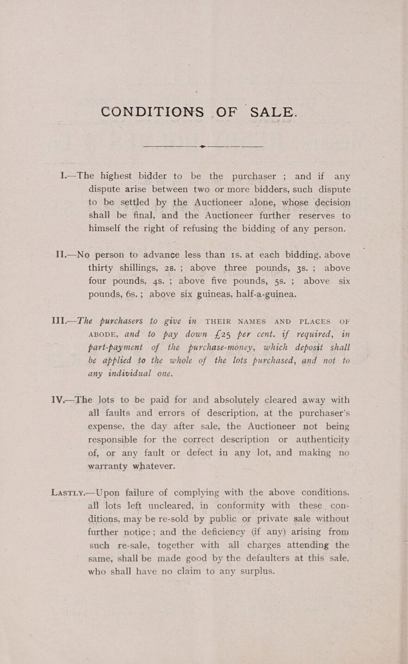 CONDITIONS OF SALE. em 1.—The highest bidder to be the purchaser ; and if any dispute arise between two or more bidders, such dispute to be settled by the Auctioneer alone, whose decision shall be final, and the Auctioneer further reserves to himself the right of refusing the bidding of any person. II.—No person to advance less than 1s. at each bidding, above thirty shillings, 2s.; above three pounds, 3s. ; above four pounds, 4s. ; above five pounds, 5s. ; above six pounds, 6s.; above six guineas, half-a-guinea. I11.—The purchasers to give in THEIR NAMES AND PLACES OF ABODE, and to pay down £25 per cent. tf required, in part-payment of the purchase-money, which deposit shall be applied to the whole of the lots purchased, and not to any individual one. IV.—The lots to be paid for and absolutely cleared away with all faults and errors of description, at the purchaser’s expense, the day after sale, the Auctioneer not being responsible for the correct description or authenticity of, or any fault or defect in any lot, and making no warranty whatever. LastLy.—Upon failure of complying with the above conditions. all lots left uncleared, in conformity with these con- ditions, may be re-sold by public or private sale without further notice; and the deficiency (if any) arising from such re-sale, together with all charges attending the same, shall be made good by the defaulters at this sale. who shall have no claim to any surplus.