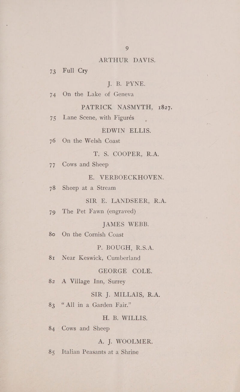 S 74 Us) 76 a 78 79 80 SI $2 83 834 85 9 ARTHUR DAVIS. Full Cry i. BoSPNNE. On the Lake of Geneva Lane Scene, with Figurés EDWIN ELLIS. On the Welsh Coast Tes. COOPER, RA. Cows and Sheep EK. VERBOECKHOVEN. Sheep at a Stream SIR E. LANDSEER, R.A. The Pet Fawn (engraved) JAMES WEBB. On the Cornish Coast P. BOUGH, R.S.A. Near Keswick, Cumberland GEORGE COLE. A Village Inn, Surrey SIR J}. MILLAIS, R.A. “ All in a Garden Fair.” Hi Baw lUeEIsS, Cows and Sheep A. J. WOOLMER. Italian Peasants at a Shrine