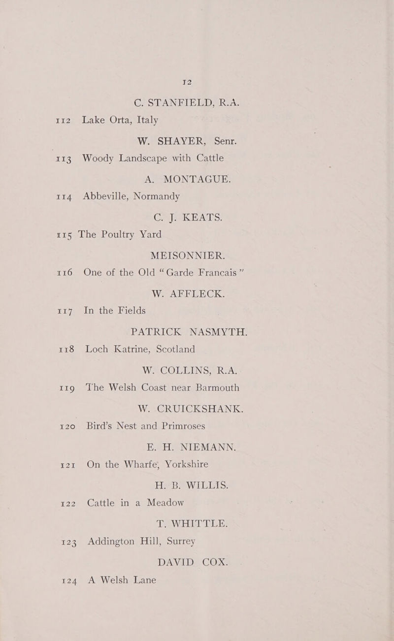 C. STANFIELD, R.A. 112 Lake Orta, Italy W. SHAYER, Senr. 113 Woody Landscape with Cattle A. MONTAGUE. 114 Abbeville, Normandy Ci eek HATS: r15 The Poultry Yard MEISONNIER. 116 One of the Old “Garde Francais ” W. AFFLECK. 117 In the Fields PATRICK NASMYTH. 118 Loch Katrine, Scotland VW RCOLTE UNS BRAG 119 The Welsh Coast near Barmouth W. -CRUICKSHANK. 120 ~©Bird’s Nest and Primroses E. H. NIEMANN. 121 On the Wharfe, Yorkshire Eee Baw Lisigis: 122 Cattle in a Meadow IT. WHITTLE: 123 Addington Hill, Surrey DAVID COX. 124 A Welsh Lane