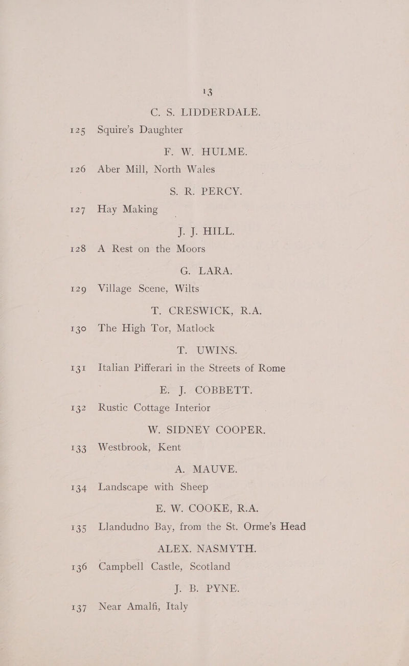 V3 C.5. LIDDERDALE. 125 Squire’s Daughter F. W. HULME. 126 Aber Mill, North Wales Sak. PERCY, 127. Hay Making (ie ies ES ao 128 A Rest on the Moors G. LARA. 129 Village Scene, Wilts To CRESWICK, R.A, 730° jLhe igh Por, Matlock > UWINS: 131 Italian Pifferari in the Streets of Rome He |. 7COBBE VA. 132 Rustic Cottage Interior W.SIDNEY COOPER. 133 Westbrook, Kent A. MAUVE. 134 Landscape with Sheep E. W-COOKE, (RA. 135 Llandudno Bay, from the St. Orme’s Head ALEX. NASMYTH. 136 Campbell Castle, Scotland eB. ae NB. 137 Near Amalfi, Italy