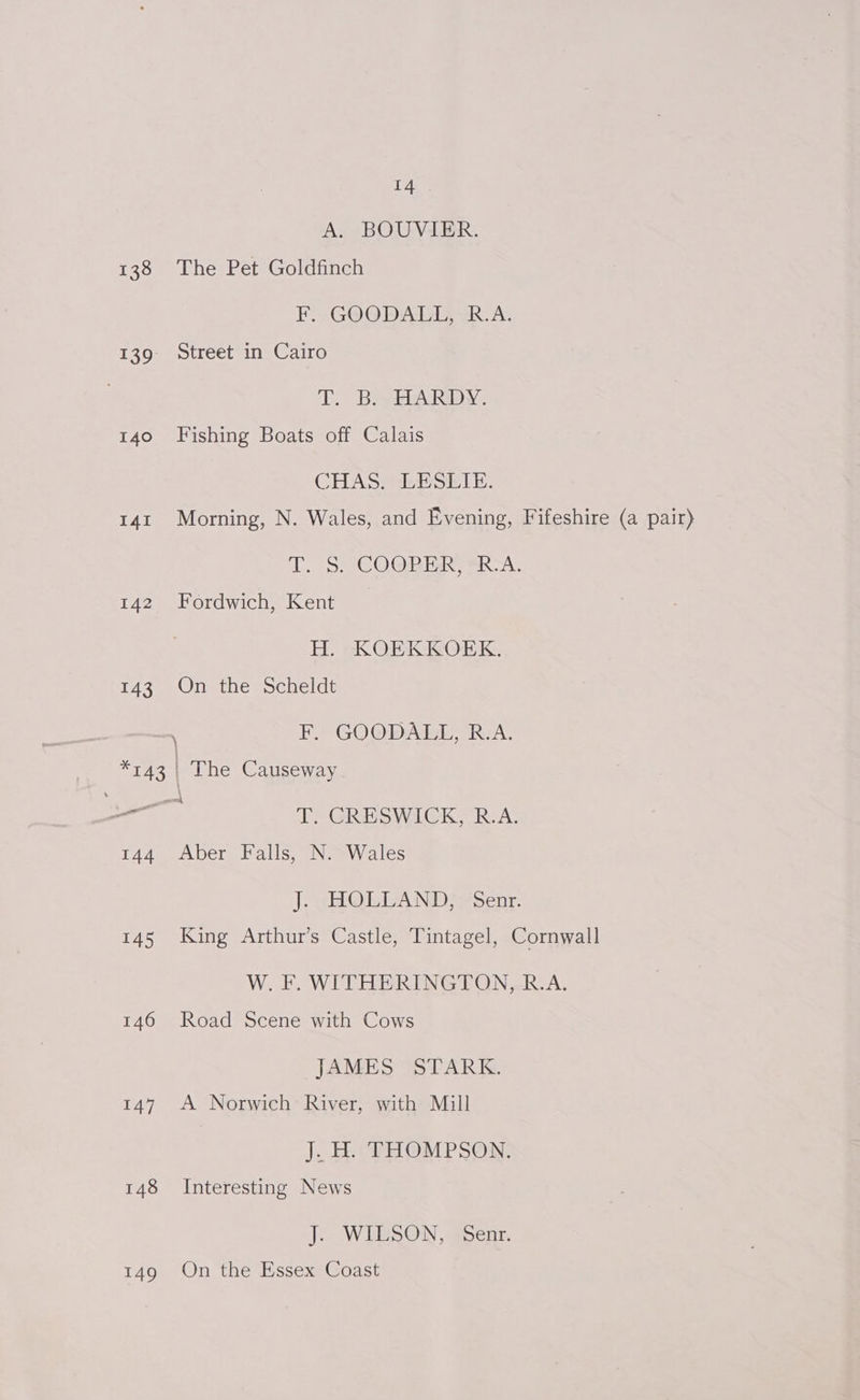 A. BOUVIER. 138 The Pet Goldfinch F. -GOO DALE VR. A. 139: Street in Cairo Ty Bear AdkDy . 140 Fishing Boats off Calais CHAS ESETE. 141 Morning, N. Wales, and Evening, Fifeshire (a pair) Tito COOP TAR BRA: 142 Fordwich, Kent H. KOEKKOEK. 143 On the Scheldt \ F, GOODALL, R.A. “743 The Causeway ok —— T. GRESWICK, R.A. 144 Aber Falls, N. Wales | SHOR AND Sent: 145 King Arthur’s Castle, Tintagel, Cornwall W. F. WITHERINGTON, R.A. 146 Road Scene with Cows JAMES “STARK. 147. A Norwich’ River, with Mill J. H. THOMPSON. 148 Interesting News J. WILSON, -Senr. 149 On the Essex Coast