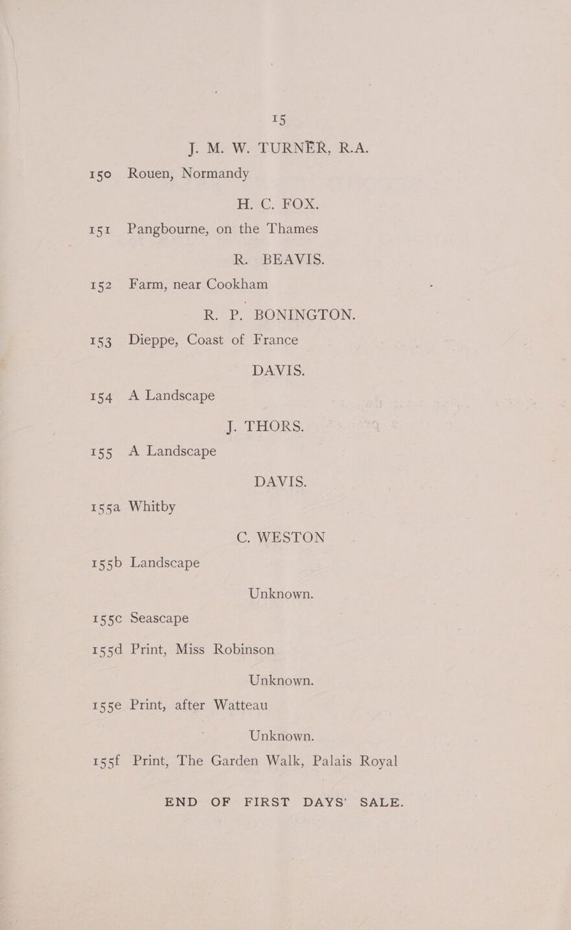 150 Rouen, Normandy Pe. WOXx. 151 Pangbourne, on the Thames R. -BEAVIS. 152 Farm, near Cookham R. P. BONINGTON, 153 Dieppe, Coast of France DAN IS: 154 A Landscape J. THORS. 155 A Landscape DAVIS. 155a Whitby C. WESTON 155b Landscape Unknown. I55C Seascape 155d Print, Miss Robinson Unknown. 155e Print, after Watteau Unknown.