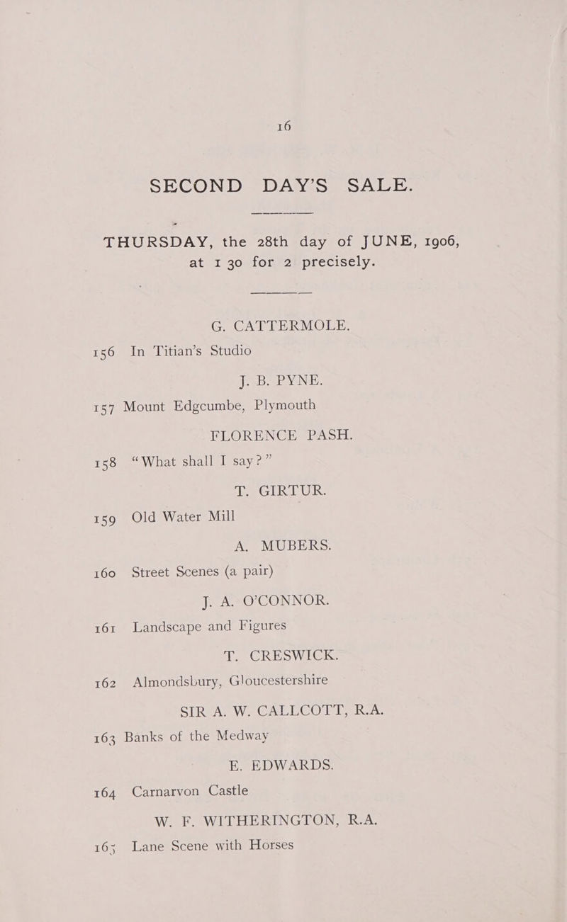 SECOND DAY’S SALE. THURSDAY, the 28th day of JUNE, 1906, at 1 s0uionezm precisely: G. CATTERMOLE. 156 In Titian’s Studio JF DaBy NE. 157 Mount Edgcumbe, Plymouth FLORENCE PASH. 158 “What shall I say?” oe GURU: 159 Old Water Mill A. MUBERS. 160 Street Scenes (a pair) J. A. O'CONNOR. 161 Landscape and Figures T. CRESWICK. 162 Almondsbury, Gloucestershire STReA. We GCALUCOI TR. 163 Banks of the Medway E. EDWARDS. 164 Carnarvon Castle W. F. WITHERINGTON, R.A. 16; Lane Scene with Horses