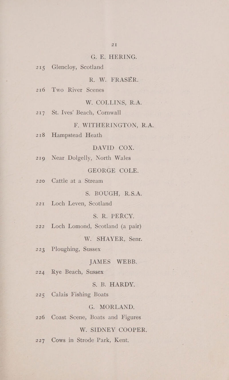~ 246 ony 218 219 220 221 222 224 225 226 229 21 G. E.. HERING. Glencloy, Scotland R. W. FRASER. Two River Scenes W.. COLLINS; “Rov. St. Ives’ Beach, Cornwall Hampstead Heath. DAVID COX. Near Dolgelly, North Wales GEORGE. COLE. Cattle at a Stream Ss BOUGH, > Reo: A: Loch Leven, Scotland Sake PERCY, Loch Lomond, Scotland (a pair) W. SHAVER, senr. Ploughing, Sussex JAMES WEBB. Rye Beach, Sussex Ss. B. HARDY. Calais Fishing Boats G. MORLAND. Coast Scene, Boats and Figures W. SIDNEY COOPER. Cows in Strode Park, Kent.