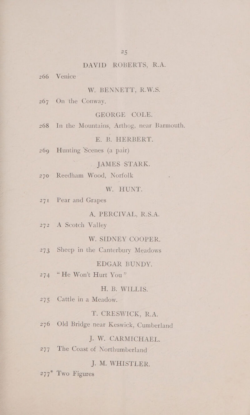 266 268 274 276 277 25 DAVEB ROBERTS, R.A. Venice W. BENNETT, R.W.S. On the Conway. GEORGE COLE. In the Mountains, Arthog, near Barmouth. E. B. HERBERT. Hunting Scenes (a pair) . JAMES STARK. Reedham Wood, Norfolk W.. HUNT. Pear and Grapes A, PERCIVAL, R:S.A. A Scotch Valley W. SIDNEY COOPER. Sheep in the Canterbury Meadows EDGAR BUNDY. s He Won’t Hurt You” H. B. WILLIS. Cattle in a Meadow. T.-CRESWICK, R.A. Old Bridge near Keswick, Cumberland J. W. CARMICHAEL. The Coast of Northumberland | J. M. WHISTLER. Two Figures