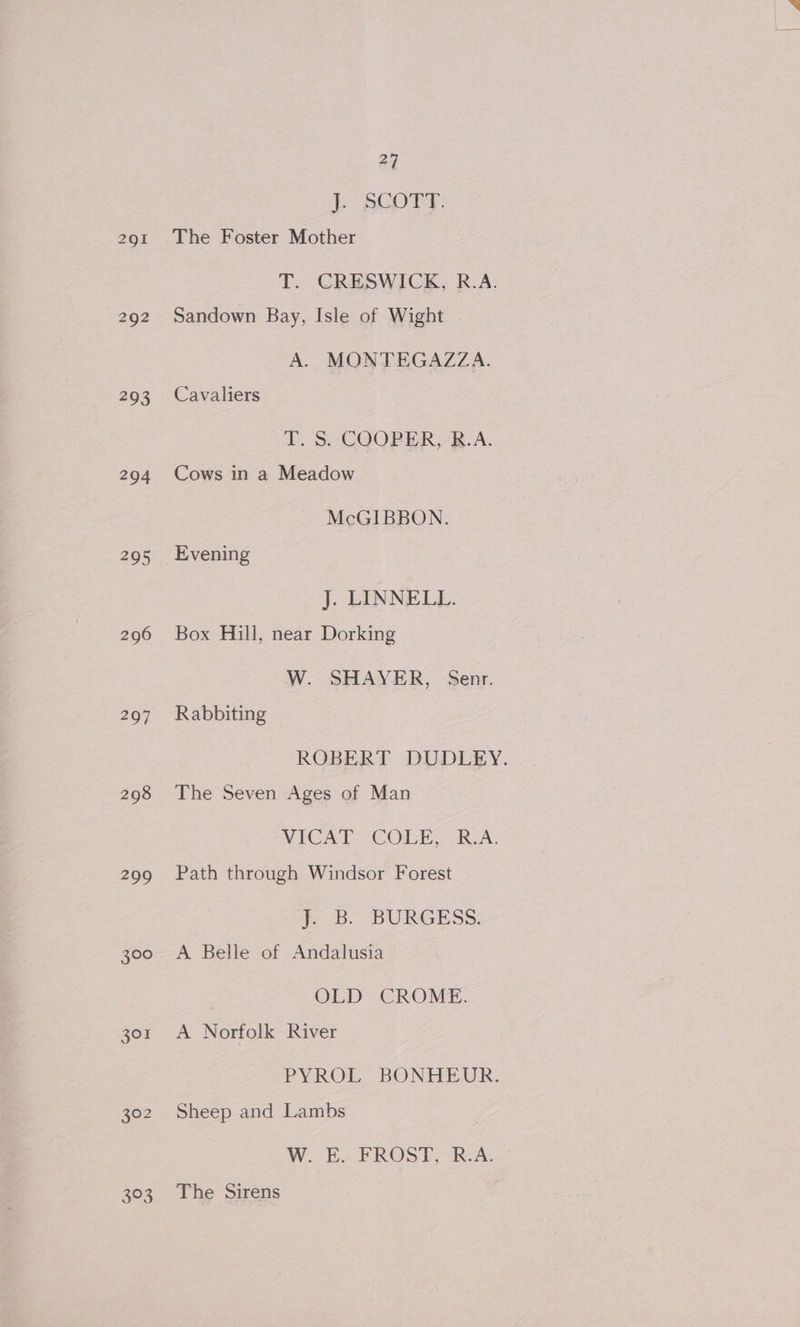 293 294 295 296 297 298 300 301 3$°3 27 | tae GOs The Foster Mother T. CRESWICK, R.A. Sandown Bay, Isle of Wight A. MONTEGAZZA. Cavaliers T. S. COOPER, B.A. Cows in a Meadow McGIBBON. Evening J. LINNEL}, Box Hill, near Dorking W. SHAYER, Senr. Rabbiting ROBERT DUDLEY. The Seven Ages of Man NICA ECOL Rea: Path through Windsor Forest i. B. “BURGESS: A Belle of Andalusia OLD = CROME. A Norfolk River PYROL BONHEUR. Sheep and Lambs W. E. FROST, R.A. The Sirens
