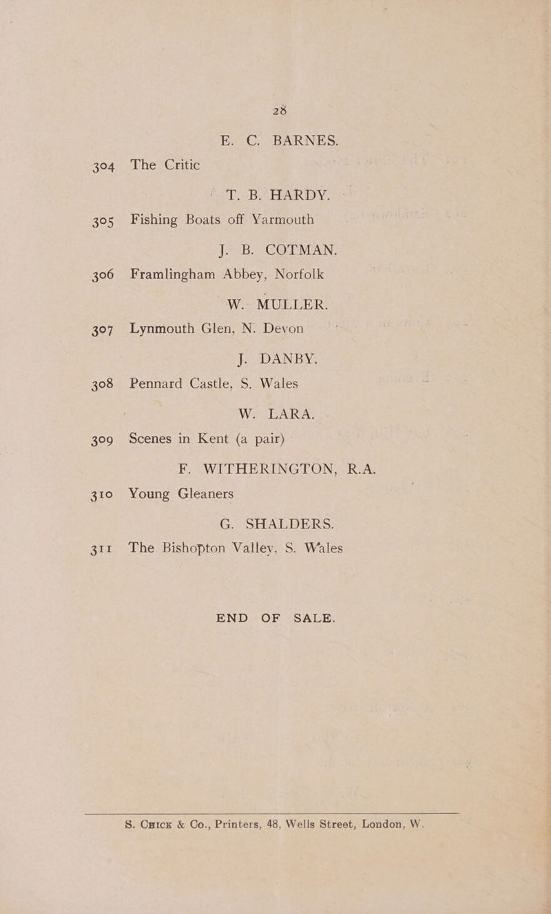 304 395 306 ALY 308 629 28 Ex Gs -BARNES: The Critic T. B. HARDY. Fishing Boats off Yarmouth J--B,s COLMAN, Framlingham Abbey, Norfolk W. MULLER. Lynmouth Glen, N. Devon J; DANBY. Pennard Castle, S. Wales W. LARA. Scenes in Kent (a pair) FEF: WITHERINGTON,- R.A. Young Gleaners CA weds WO IBICI Sy The Bishopton Valley, S. Wales END OF SALE. S. Cuick &amp; Co., Printers, 48, Wells Street, London, W.