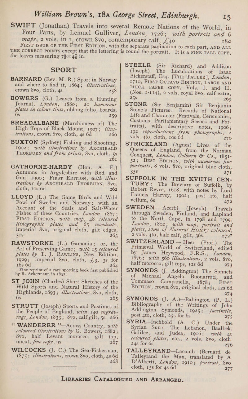 18a the leaves measuring 7$ x 4% in. SPORT BARNARD (Rey. M. R.) Sport in Norway and where to find it, 1864; zl/ustrations, crown $vo, cloth, 4s 258 BOWERS (G.) Leaves from a Hunting Journal, London, 1880; 20 humorous plates in colour tints, oblong folio, boards, 6s 259 High Tops of Black Mount, 1907; zl/us- trations, crown 8vo, cloth, 4s 6d 260 BUXTON (Sydney) Fishing and Shooting, 1902; wzth zllustrations by ARCHIBALD THORBURN and from prints, 8vo, cloth, 5s 261 GATHORNE-HARDY (Hon. A. E.) Autumns in Argyleshire with Rod and Gun, 1900; First EDITION, wth zllus- trations by ARCHIBALD THORBURN, 8vo, cloth, tos 6d 262 LLOYD (L.) The Game Birds and Wild Fowl of Sweden and Norway; with an Account of the Seals and Salt-Water Fishes of these Countries, Loudon, 1867 ; First EDITION, wzth map, 48 coloured lithographic plates and 65 woodcuts, imperial 8vo, original cloth, gilt edges, 30s 263 RAWSTORNE (L.) Gamonia; or, the Art of Preserving Game; w7th 15 coloured plates by T. J. Rawxins, New Edition, FO20.; ) amiperial “Syo, cloth, 144, 3.,.138. 1OF 16s 6d 264 Fine reprint of a rare sporting book first published by R. Ackermann in 1837. ST JOHN (Charles) Short Sketches of the Wild Sports and Natural History of the Highlands, 1893; z/lustrations, 8vo, cloth, S 265 STRUTT (Joseph) Sports and Pastimes of the People of England, w7th 140 engrav- ings, London, 1833; 8vo, calf gilt, 5s 266 ‘“* WANDERER ”’—Across Country, w7th coloured tllustrations by G. Bowers, 1882; 8vo, half Levant morocco, gilt top, uncut, ime copy, 9s 267 WILCOCKS (J. C.) The Sea-Fisherman, 1875; zllustrations, crown 8vo, cloth, 4s s 2 It is a FINE TALL Copy, STEELE (Sir Richard) and Addison (Joseph) The Lucubrations of Isaac Bickerstaff, Esq. [THE TATLER], London, 1710, First OcTavo EDITION, LARGE AND THICK. «PAPER. COPY, (Volsy I. and “Il. (Nos. 1-114), 2 vols. royal 8vo, calf extra, 258 269 STONE (Sir Benjamin) Sir Benjamin Stone’s Pictures: Records of National Life and Character (Festivals, Ceremonies, Customs, Parliamentary Scenes and Por- traits), with descriptive notes, 1906 ; 192 reproductions from photographs, 2 vols. 4to, cloth, 1os 6d 270 STRICKLAND (Agnes) Lives of the Queens of England, from the Norman Conquest, London, Colburn &amp; Co., 1851- 52; Best EDITION, with numerous jine portraits, 8 vols. 8vo, original blue cloth, 358 271 SUFFOLK IN THE XVIITH CEN- TURY: The Breviary of Suffolk, by Robert Reyce, 1618, with notes by Lord Francis Harvey, 1902; post 4to, half vellum, 6s 272 SWEDEN —Acerbi (Joseph) Travels through Sweden, Finland, and Lapland to the North Cape, in 1798 and 1799, London, 1802; wzth map, portrait and plates, some of Natural History coloured, 2 vols. 4to, half calf, gilt, 36s. 272 SWITZERLAND — Heer (Prof.) The Primeval World of Switzerland, edited by James Heywood, F.R.S., London, 1876; wzth 560 cllustrations, 2 vols. 8vo, half morocco, gilt tops, 12s 6d 273 SYMONDS (J. Addington) The Sonnets of Michael Angelo Buonarroti, and Tommaso Campanella, 1878; First EDITION, crown 8vo, original cloth, 12s 6d 274 SYMONDS (J. A.)—Babington (P. L.) Bibliography of the Writings of John Addington Symonds, 1925; facsimile, post 4to, cloth, 25s for 6s 275 SYRIA—Inchbold (A. C.) Under the Syrian Sun: The Lebanon, Baalbek, Galilee, and Judea, 1906; with 4c coloured plates, etc., 2 vols. 8vo, cloth. 24s for 6s 276 TALLEYRAND—Lacomb (Bernard de Talleyrand the Man, translated by A D’Alberti, London, 1910; portrait, 8vo cloth, 15s for 4s 6d 277