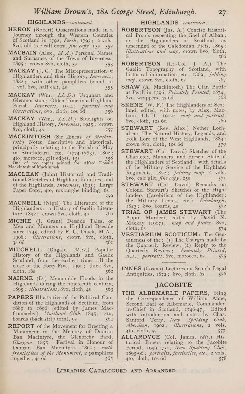 HIGHLAN DS—continued. HERON (Robert) Observations made in a Journey through the Western Counties of Scotland in 1792, Perth, 1793; 2 vols. 8vo, old tree calf extra, fine copy, 158 552 MACBAIN (Alex., 47.4.) Personal Names and Surnames of the Town of Inverness, 1895; crown 8vo, cloth, 3s 553 MACKAY (J. G.) The Misrepresentation of Highlanders and their History, /nverness, 1882; with other pamphlets bound in 1 vol. 8vo, half calf, 4s 555 MACKAY (Wm., ZZ.D.) Urquhart and Glenmoriston; Olden Time in a Highland Parish, Jnverness, 1914; portrait and zllustrations, 8vo, cloth, 1os 6d 556 MACKAY (Wm., ZZ.D.) Sidelights on Highland History, /uverness, 1925; crown 8vo, cloth, 4s 557 MACKINTOSH (Sir Aineas of Mackin- tosh) Notes, descriptive and_ historical, principally relating to the Parish of Moy in Strathdearn, etc. (1774-1783), 1892; 4to, morocco, gilt edges, 15s 558 One of too copies printed for Alfred Donald Mackintosh of Mackintosh. MACLEAN (John) Historical and Tradi- tional Sketches of Highland Families, and of the Highlands, /nverness, 1895; Large Paper Copy, 4to, roxburghe binding, 6s 559 MACNEILL (Nigel) The Literature of the Highlanders: a History of Gaelic Litera- ture, 1892; crown 8vo, cloth, 4s 560 MICHIE (J. Grant) Deeside Tales, or Men and Manners on Highland Deeside since 1745, edited by F. C. Diack, M.A., 1908; 2zllustrations, crown 8vo, cloth, 3s 6d 561 MITCHELL (Dugald, 4/.D.) Popular History of the Highlands and Gaelic Scotland, from the earliest times till the close of the Forty-Five, 1900; thick 8vo, cloth, 16s 562 NAIRNE (D.) Memorable Floods in the Highlands during the nineteenth century, 1895; zllustrations, 8vo, cloth, 4s 563 PAPERS Illustrative of the Political Con- dition of the Highlands of Scotland, from 1689 to 1696 [edited by James Mac- Connachy], ‘Zaztland Club, 1845; 4to, boards (back strip torn), 9s 504 REPORT of the Movement for Erecting a Monument to the Memory of Duncan Ban Macintyre, the Glenorchy Bard, _ Glasgow, 1855: Festival in Honour of Duncan Ban Macintyre, 1860; with frontispiece of the Monument, 2 pamphlets together, 4s 6d 565 HIGHLAN DS—coxtinued. ROBERTSON (Jas. A.) Concise Histori- cal Proofs respecting the Gael of Alban ; or the Highlanders of Scotland, as descended of the Caledonian Picts, 1865; ellustrations and map, crown 8vo, Cloth, Os 566 ROBERTSON (Lt.-Col. J. A.) The Gaelic Topography of Scotland, with historical information, etc., 1869; folding map, crown 8vo, cloth, 6s 567 SHAW (A. Mackintosh) The Clan Battle at Perth in 1396, Privately Printed, 1874; 3vo, wrappers, 4s 6d 568 SKENE (W. F.) The Highlanders of Scot- land, edited, with notes, by Alex. Mac- bain, LL.D., 1902; map and portrait, 8vo, cloth, 12s 6d 569 STEWART (Rev. Alex.) Nether Loch- aber: The Natural History, Legends, and Folk Lore of the West Highlands, 1883 ; crown 8vo, cloth, 1os 6d 570 STEWART (Col. David) Sketches of the Character, Manners, and Present State of the Highlanders of Scotland: with details of the Military Service of the Highland Regiments, 1822; folding map, 2 vols. 8vo, calf gilt, fine copy, 25s 571 STEWART (Col. David)—Remarks on Colonel Stewart’s Sketches of the High- landers (Jacobitism of the Highlander ; the Military Levies, etc.), Hdznburgh, 1823; S8vo, boards, 4s s72 TRIAL OF JAMES STEWART (The Appin Murder), edited by David N. Mackay (1907); map and plates, 8vo, cloth, 6s 574 VESTIARIUM SCOTICUM: The Gen- uineness of the: (1) The Charges made by the Quarterly Review, (2) Reply to the Quarterly Review; Privately Printed, N.D.; portratts, 8vo, morocco, 6s 575 INNES (Cosmo) Lectures on Scotch Legal Antiquities, 1872; 8vo, cloth, 6s 576 JACOBITE THE ALBEMARLE PAPERS, being the Correspondence of William Anne, Second Earl of Albemarle, Commander- in-Chief in Scotland, 1746-47; Edited with introduction and notes by Chas. Sanford Terry, Wew Spalding Club, Aberdeen, 1902; zllustrations, 2 vols. 4to, cloth, 9s 577 ALLARDYCE (Col. James, edt.) His- torical Papers relating to the Jacobite Period, 1699-1750, Vew Spalding Club, 1895-96; portratts, facsimiles, etc., 2 vols. 4to, cloth, 10s 6d 578