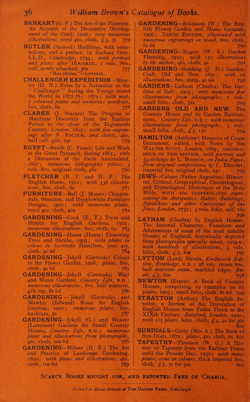 BANKART(G. P.) The Art of the Pies, An Account of the Decorative Develop- - ment of the Craft, 1908; wery numerous tllustrations, royal ‘4to, cloth. £2 38796 BUTLER (Samuel) Hudibras, with anno- tations, and a preface, by Zachary Grey, LL.D., Cambridge, 1744; with portratt and plates after TAOGARTH, 2 vols, calf, newly rebacked, 36s vw, “ Best edition.”’—LownbEs. CHALLENGER EXPEDITION—Mose- ley (A. N.) Notes by a Naturalist on the ’ Challenger ” during the Voyage round the World in 1872-76; 1879; weth map, 2 coloured plates and numerous woodcuts, 8vo, cloth, 6s 2 298 CLARKE (J. Stainer) The Progress of Maritime Discovery from the Earliest Period to the close of the Eighteenth half calf, gilt, 24s 779 EGYPT—Smith (C. Pia Life and Work 1867 ; vols. 8vo, original cloth, 48s numerous lithographic plates, 33 English Home, 1910; tions, Svo, cloth, 6s 781 F URNITURE—Bell (J. Munro) Chippen- dale, Sheraton, and Hepplewhite Furniture Designs, 1900; w¢th numerous plates, royal 4to, cloth, 42s 782 Shrubs. for English Gardens, ~ numerous wllustrations, Svo, cloth, 6s 1902 ; 783 Trees and Shrubs, 1905; w2th plates in cloth, 4s 6d 784 cloth, 4s 6d 785 GARDENING—Jekyil (Gertrude) Wall and Water Gardens, Country Life, N.D. numerous illustrations, 8vo, half morocco, gilt top, 8s 6d GARDENING — Jekyll Mawley (Edward) Roses Gardens, 1902; mumerous plates, 8vo, buckram, 5s. 48 a GARDENING— Jekyll (G.) and Weaver (Lawrence) Gardens for Small Country Houses, Country Life, N.D. plans and illustrations from lholeeen ae 4to, cloth, tos 6d 788 for English and Practice of Landscape Gardening, 1890; wzeth plans and cllustrations, 4to, cloth, tos 6d _GARDENING—Robinson aw.) The ne a lish Flower Garden and Home Grounds 1906; TENTH - EDITION, illustrated with numerous engravings on wood, ee cloth, 8s 6d : “990. | GARDENING— Rogers (w. so. Garden Planning, 1910; wth 150 tllustrations— by the author, 4to, cloth, 5s JOR: | GARDENING-—Sedding (J. 'D.) Garden! Craft, Old and New, 1891; wzth 16 useaions 8yvo, cloth, 4s 6d ge. GARDENS—Latham (Charles) The. -Gar- dens of Italy, 1905: very numerous fine illustrations from photographs, 2 vols. small folio, cloth, 32s cna GARDENS OLD AND NEW. The Country House and its Garden Environ-— : ment. Country Life,N.D.; wath numerous tllustrations from photographs, 3. vols. small folio, cloth, £3, 15s _ : 104 HAMILTON (Anthony) Memoirs of Count Grammont, edited, with Notes by Sir- WALTER Scort, London, 1889; ORIGINAL” ISSUE OF THIS EDITION, wzth portrait and 33 etchings by L. Boisson, on India Paper, from original compositions by C, DEON i imperial 8vo, original cloth, 24s _ 795 JEWS—Calmet (Father Augustine) Hiss cal, Critical, Geographical, Chronological, and Etymological Dictionary of the Holy — Bible, WITH 160 COPPERPLATES repre- senting the Antiquities, Habits, Buildings, Sepulchres and other Curiosities of the Jews, London, 1732; 3 vols. folio, calf, 18s __ The Internal Character, Furniture and — Adornments of some of the most notable Houses of England, historically depicted — from photographs specially taken, 1904-9 5 with hundreds of Bes se vols. folio, cloth, £3, Tos 797 LYTTON (Lord) Novels, Kvciwars Edi- tion, Routledge, N.D.; 28 vols. crown 8vo, set, £3, 10s NEWTON (Emest) A Book of Conse: £ Houses, comprising 19 examples on 62- plates, 1903; small folio, cloth, 8s 6d. 799 STRATTON (Arthur) ‘The Ractich Tn- terior, a Review of the Decoration of | English Homes from Tudor Times to the XIXth Century, Batsford, Lonton, 1920; with 115 plates, folio, cloth, £4, 45 for 65 SUN DIALS—Gatty (Mrs 4 ) The Bok: of Sun-Dials, 1872; plates, ato, cloth, 6s Sor TAPESTRY—Thomson | (W. G.) A His- | tory of Tapestry from the Earliest Times until the Present Day, 19305 with plates, some in colours, thick we rial 8yo, _ cloth, 45 ss for See Se