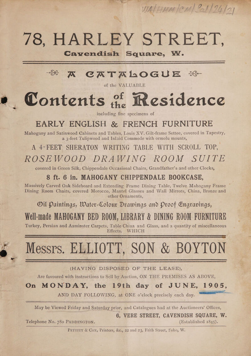 Vis f ai sa F : Po ; cs / /0/ /, J2) a, aS) Lo 78, HARLEY STREET, Cavendish Square, WW. “e KR CATALOGUE &amp; of the WALUABLE e Pontents 2 cf Wesidence including fine specimens of EARLY ENGLISH &amp; FRENCH FURNITURE Mahogany and Satinwood Cabinets and Tables, Louis XV. Gilt-frame Settee, covered in Tapestry, a 3-feet Tulipwood and Inlaid Commode with ormolu mounts, A 4-FEET SHERATON WRITING TABLE WITH SCROLL TOP, ROSEWOOD DRAWING KOOM SUITE covered in Green Silk, Chippendale Occasional Chairs, Grandfather’s and other Clocks, 8 ft. 6 in. MAHOGANY CHIPPENDALE BOOKCASE, Massively Carved Oak Sideboard and Extending Frame Dining Table, Twelve Mahogany Frame ~ Dining Room Chairs, covered Morocco, Mantel Glasses and Wall Mirrors, China, Bronze and other Ornaments, Oil Paintings, Water-Colour Drawings and Proof Engravings, Well-made MAHOGANY BED ROOM, LIBRARY &amp; DINING ROOM FURNITURE Turkey, Persian and Axminster Carpets, Table China and Glass, and a quantity of miscellaneous Effects. WHICH Messrs. ELLIOTT. SON &amp; BOYTON (HAVING DISPOSED OF THE LEASB), Are favoured with instructions to Sell by Auction, ON THE PREMISES AS ABOVE, On MONDAY, the 19th day of JUNE, 1905, AND DAY FOLLOWING, at ONE o’clock precisely each day. ———— May be Viewed Friday and Saturday prior, and Catalogues had at the Auctioneers’ Offices, 6, VERE STREET, CAVENDISH SQUARE, W. Telephone No. 780 PADDINGTON. (Established 1845). PerrirrT &amp; Cox, Printers, &amp;¢,, 22 and 23, Frith Street, Soho, W.