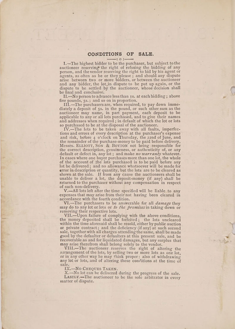 ' CONDITIONS OF SALE. 70.3 I.—The highest bidder to be the purchaser, but subject to the auctioneer reserving the right of refusing the bidding of any person, and the vendor reserving the right to bid by his agent or agents, as often as he or they please ; and should any dispute arise between two or more bidders, or between the auctioneer and any bidder, the lot,in dispute to be put up again, or the dispute to be settled by the auctioneer, whose decision shall be final and conclusive. II.—No person to advance less than ts. at each bidding ; above five pounds, 5s.; and so on in proportion. III.—The purchasers are, when required, to pay down imme- diately a deposit of 5s. in the pound, or such other sum as the auctioneer may name, in part payment, each deposit to be applicable to any or all lots purchased, and to give their names and addresses when required ; in default of which the lot or lots so purchased to be at the disposal of the auctioneer. IV.—The lots to be taken away with all faults, imperfec- tions and errots of every description at the purchaser’s expense and risk, before 4 o’clock on Thursday, the 22nd of June, and the remainder of the purchase-money to be paid before delivery, Messrs. ELLIOTT, SON &amp; BOYTON not being responsible for the correct description, genuineness, or authenticity of, or any default or defect in, any lot; and make zo warranty whatever. In cases where one buyer purchases more than one lot, the whole of the account of the lots purchased is to be paid before any lot be delivered ; and no allowance whatsoever will be made for error in description or quantity, but the lots are to be cleared as shown at the sale. If from any cause the auctioneers shall be unable to deliver a lot, the deposit-money (if any) shal] be returned to the purchaser without any compensation in respect of such non-delivery. V.—All lots left after the time specified will be liable to any expenses that may arise from their not having been cleared in accordance with the fourth condition. VI.—The purchasers to be answerable for all damage they may do to any lot or lots or Zo rhe premises in taking down or removing their respective lots. VII.—Upon failure of complying with the above conditions, the money deposited shall be forfeited; the lots uncleared within the time aforesaid shall be resold, either by public auction or private contract; and the deficiency (if any) at such second sale, together with all charges attending the same, shall be made good by the defaulter or defaulters at this present sale, and be recoverable as and for liquidated damages, but any surplus that may arise therefrom shall belong solely to the vendor. VIII.—The auctioneer reserves the right of altering the arrangement of the lots, by selling two or more lots_as one lot, or in any other way he may think proper; also of withdrawing any lot or lots, and of altering. these conditions at the time of sale. IX.—No CHEQUES TAKEN. X.—No lot can be delivered during the progress of the sale. LASTLY.—The auctioneer to be the sole arbitrator in every matter of dispute.